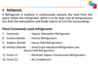 6. Refrigerant:
A Refrigerant is medium it continuously extracts the heat from the
space within the refrigerator which is to be kept cool at temperatures
less than the atmosphere and finally rejects to it to the surroundings.
Most Commonly used refrigerants:
7. Ammonia – Vapour Absorption Refrigerator
8. Carbon dioxide – Marine Refrigerators
9. Sulphur dioxide – House Hold Refrigerators
10. Methyl chloride – Small Scale Industrial Refrigeration and
House Hold Refrigerators
11. Freon 12 – Domestic Vapour Compression Refrigerators
12. Freon 22 – Air Conditioners
 