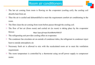 Air Conditioning
o The hot air coming from room is flowing on the evaporator (cooling coil), the cooling coil
absorbs heat from air.
o Thus the air is cooled and dehumidified to meet the requirement comfort air conditioning in the
room.
o The filter clean the air coming from room before passes through the cooling coil.
o The flow of hot air (from room) and cooled air (to room) is taking place by the evaporator
blower.
o The refrigerating unit provides cooling effect at evaporator.
o The condenser fan circulates air on outside of condenser tubes, the refrigerant in condenser reject
heat to outside atmospheric air.
o Necessary fresh air is allowed to mix with the recalculated room air to meet the ventilation
requirement.
o The room temperature is controlled by a thermostat using on-off power supply to compressor
motor.
https://goo.gl/maps/JSuioDBoNuFdtk537
Room air conditioners
 