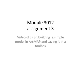 Module 3012
        assignment 3
 Video clips on building a simple
model in ArcMAP and saving it in a
              toolbox
 