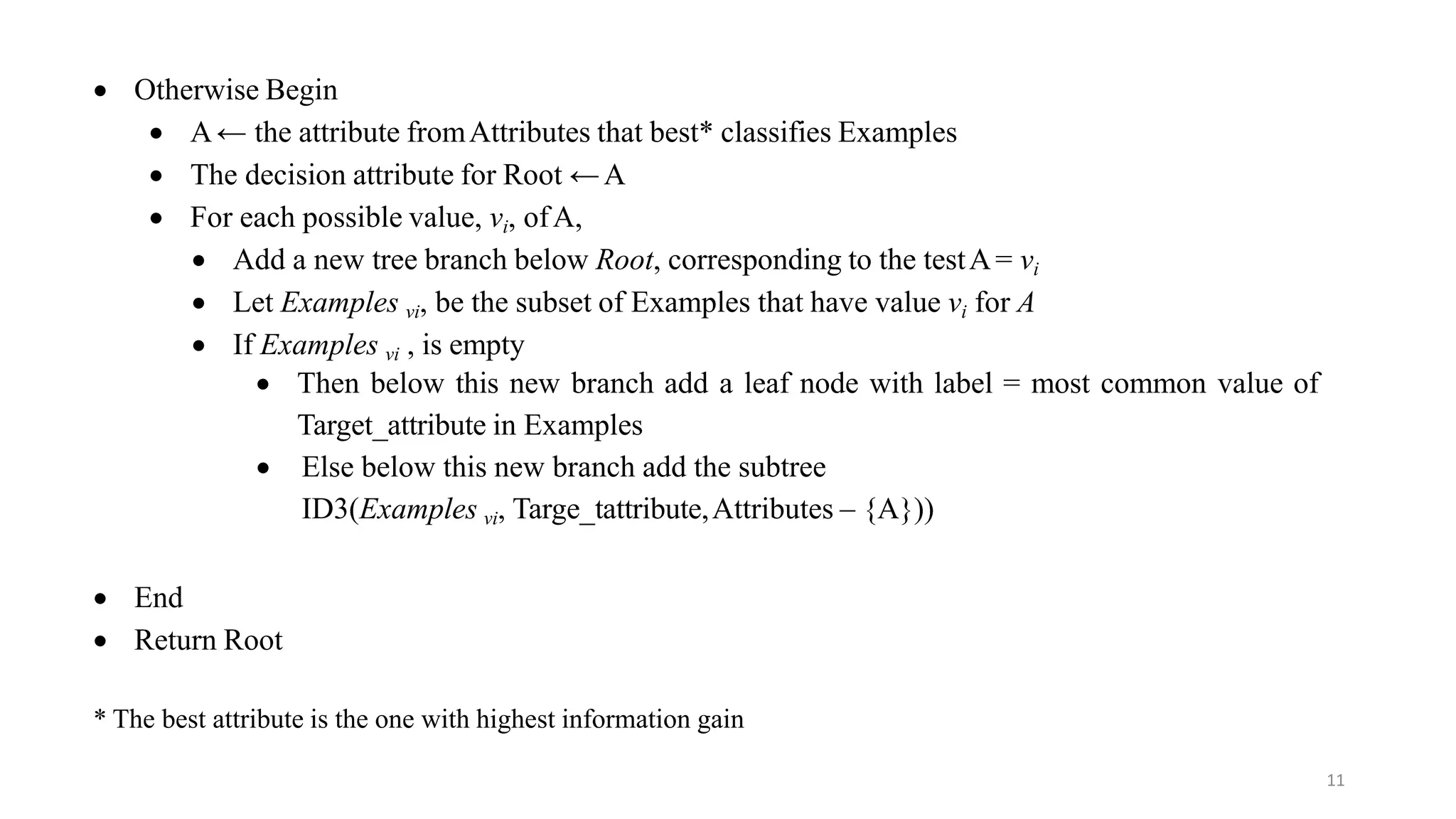 11
 Otherwise Begin
 A← the attribute fromAttributes that best* classifies Examples
 The decision attribute for Root ←A
 For each possible value, vi, ofA,
 Add a new tree branch below Root, corresponding to the testA= vi
 Let Examples vi, be the subset of Examples that have value vi for A
 If Examples vi , is empty
 Then below this new branch add a leaf node with label = most common value of
Target_attribute in Examples
 Else below this new branch add the subtree
ID3(Examples vi, Targe_tattribute,Attributes – {A}))
 End
 Return Root
* The best attribute is the one with highest information gain
 