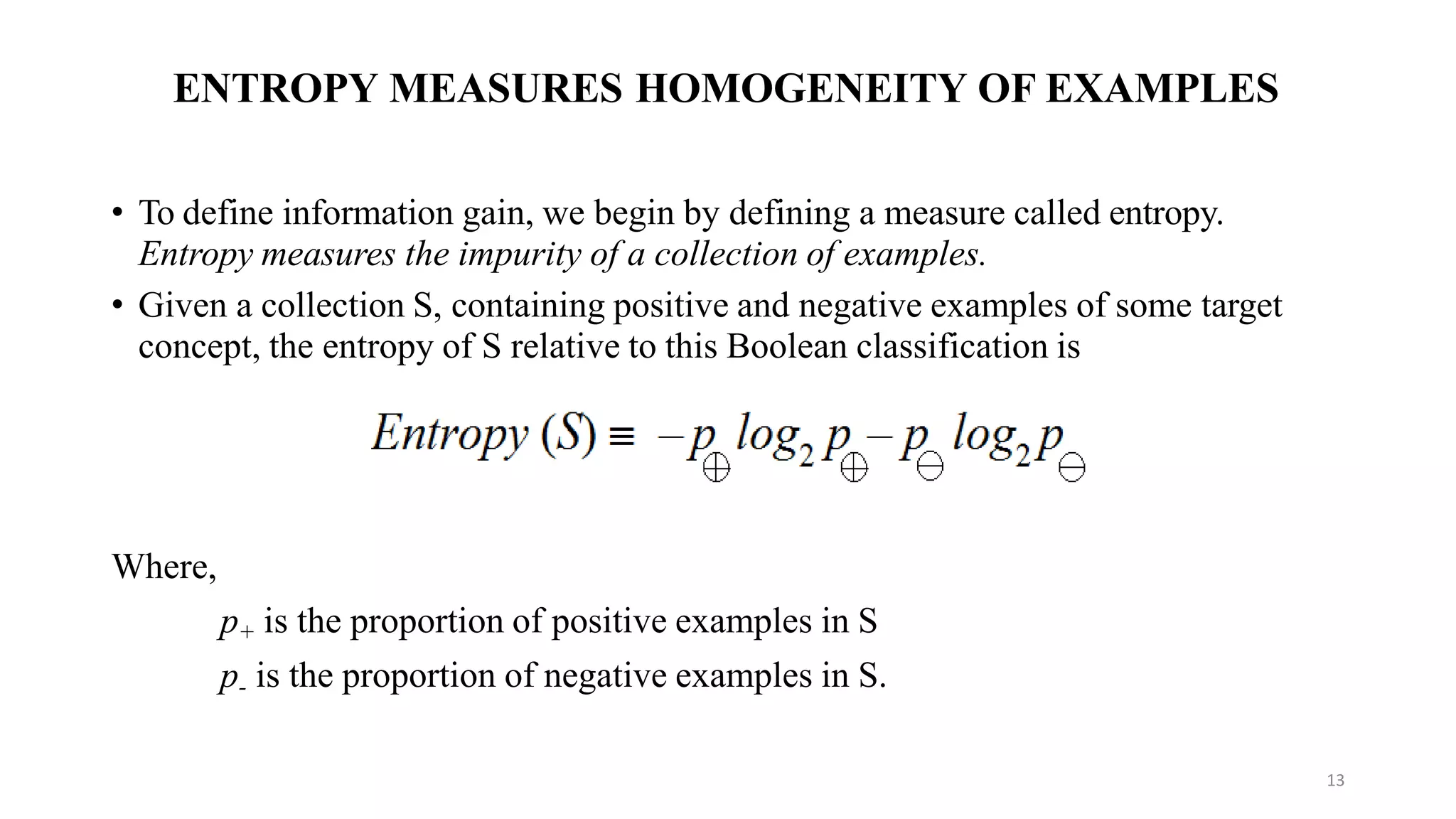 ENTROPY MEASURES HOMOGENEITY OF EXAMPLES
• To define information gain, we begin by defining a measure called entropy.
Entropy measures the impurity of a collection of examples.
• Given a collection S, containing positive and negative examples of some target
concept, the entropy of S relative to this Boolean classification is
Where,
p+ is the proportion of positive examples in S
p- is the proportion of negative examples in S.
13
 