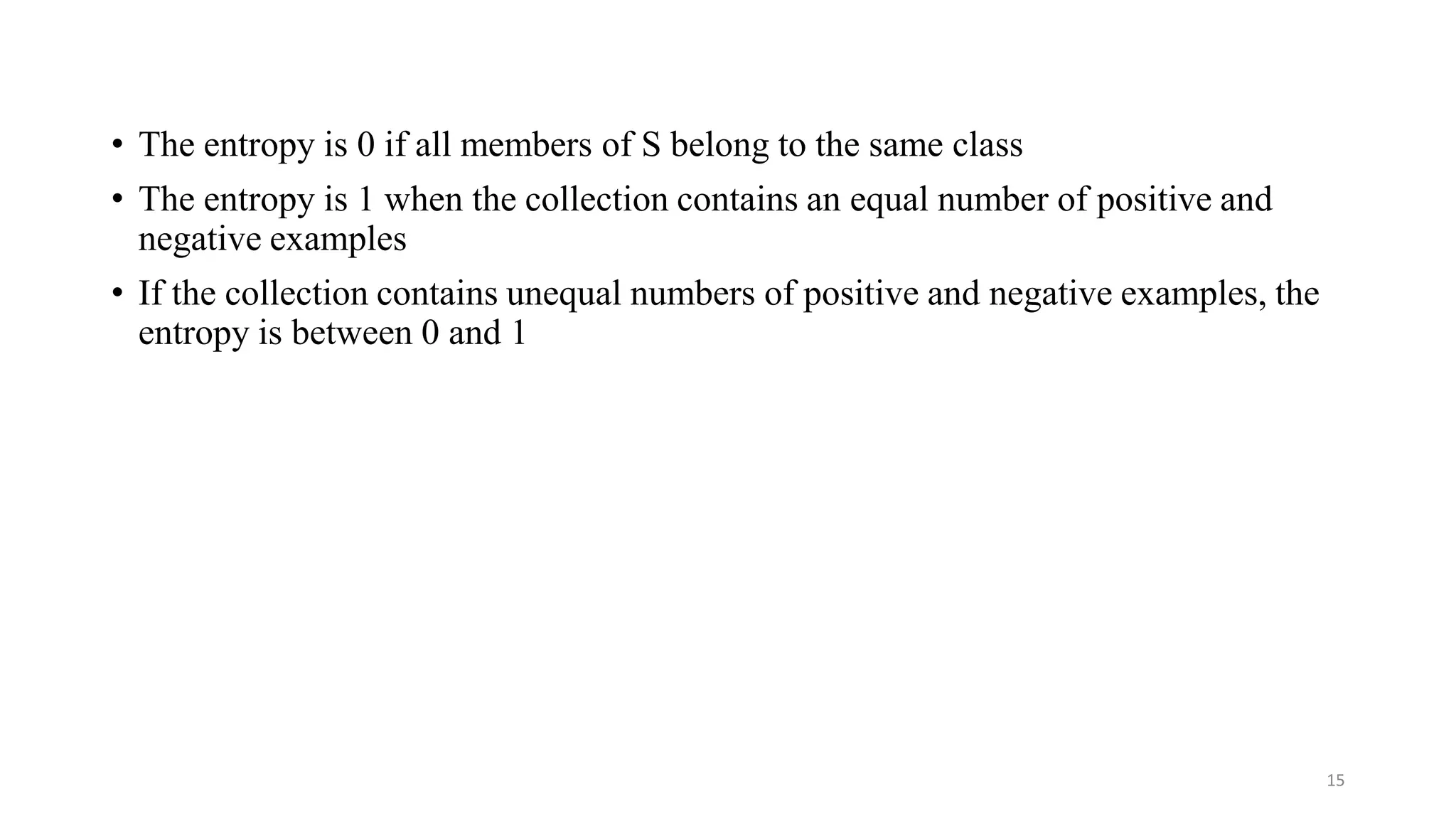 15
• The entropy is 0 if all members of S belong to the same class
• The entropy is 1 when the collection contains an equal number of positive and
negative examples
• If the collection contains unequal numbers of positive and negative examples, the
entropy is between 0 and 1
 