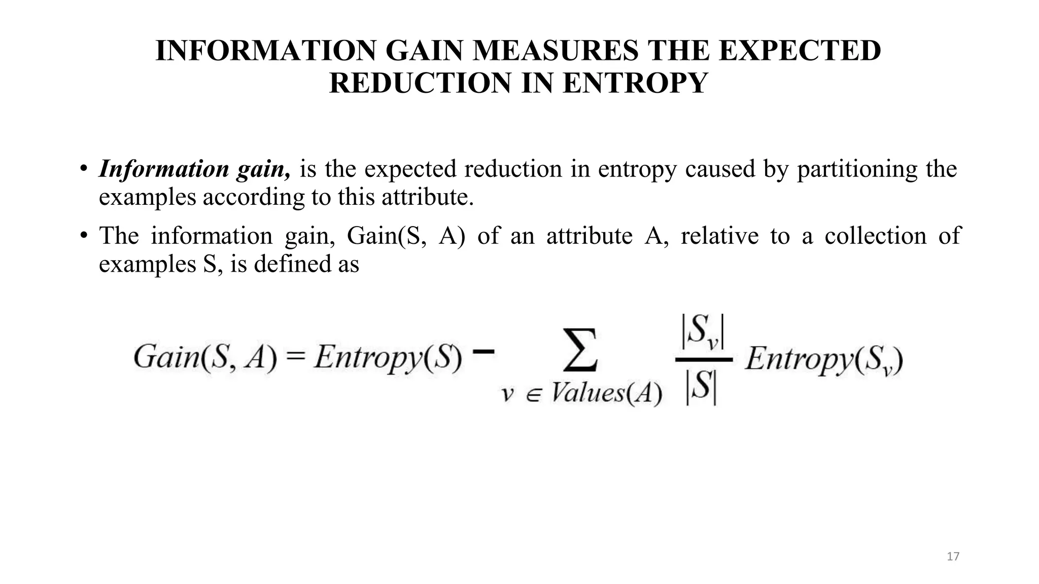 INFORMATION GAIN MEASURES THE EXPECTED
REDUCTION IN ENTROPY
• Information gain, is the expected reduction in entropy caused by partitioning the
examples according to this attribute.
• The information gain, Gain(S, A) of an attribute A, relative to a collection of
examples S, is defined as
17
 