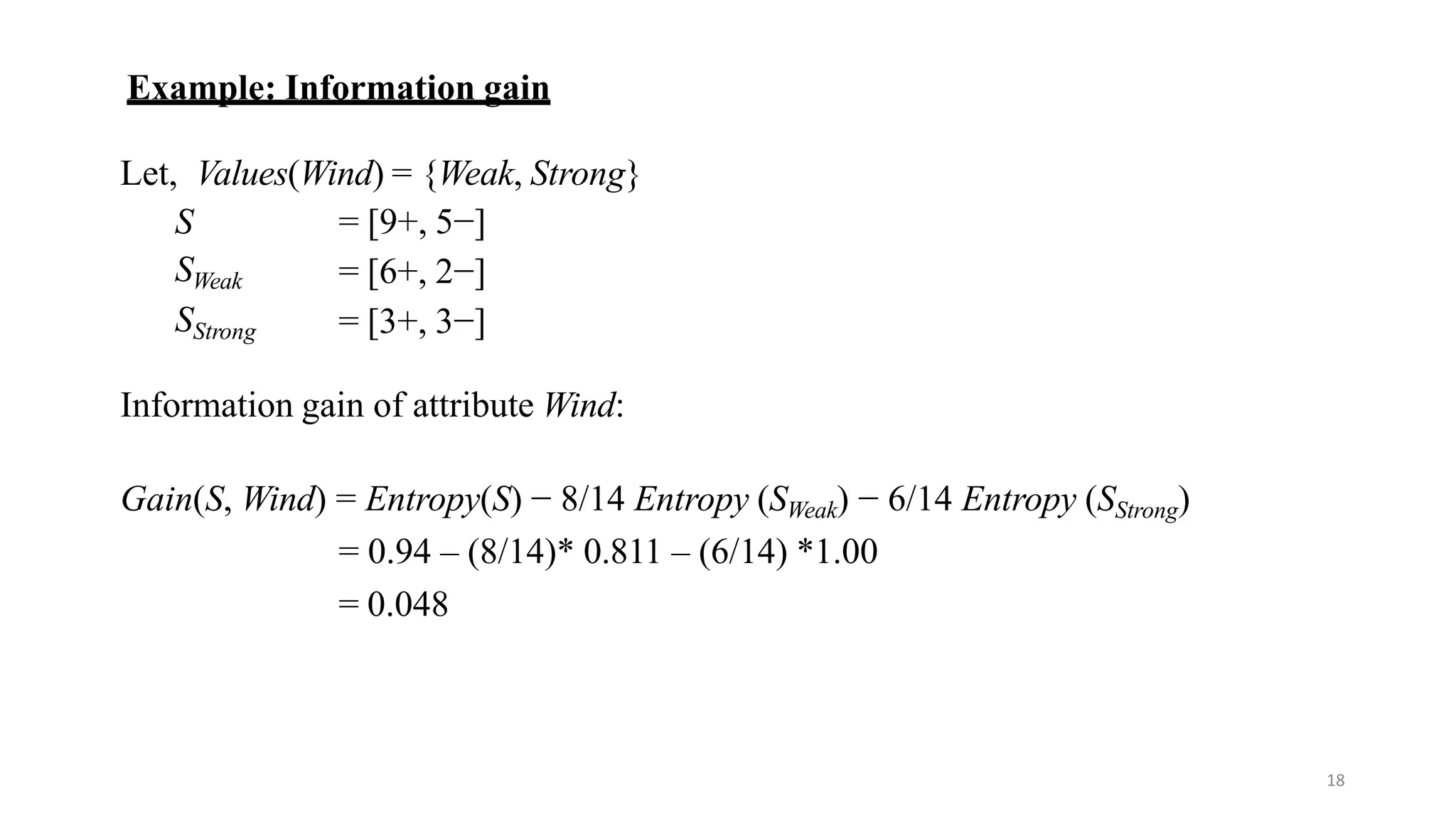 18
Example: Information gain
Let, Values(Wind) = {Weak, Strong}
S
SWeak
SStrong
= [9+, 5−]
= [6+, 2−]
= [3+, 3−]
Information gain of attribute Wind:
Gain(S, Wind) = Entropy(S) − 8/14 Entropy (SWeak) − 6/14 Entropy (SStrong)
= 0.94 – (8/14)* 0.811 – (6/14) *1.00
= 0.048
 