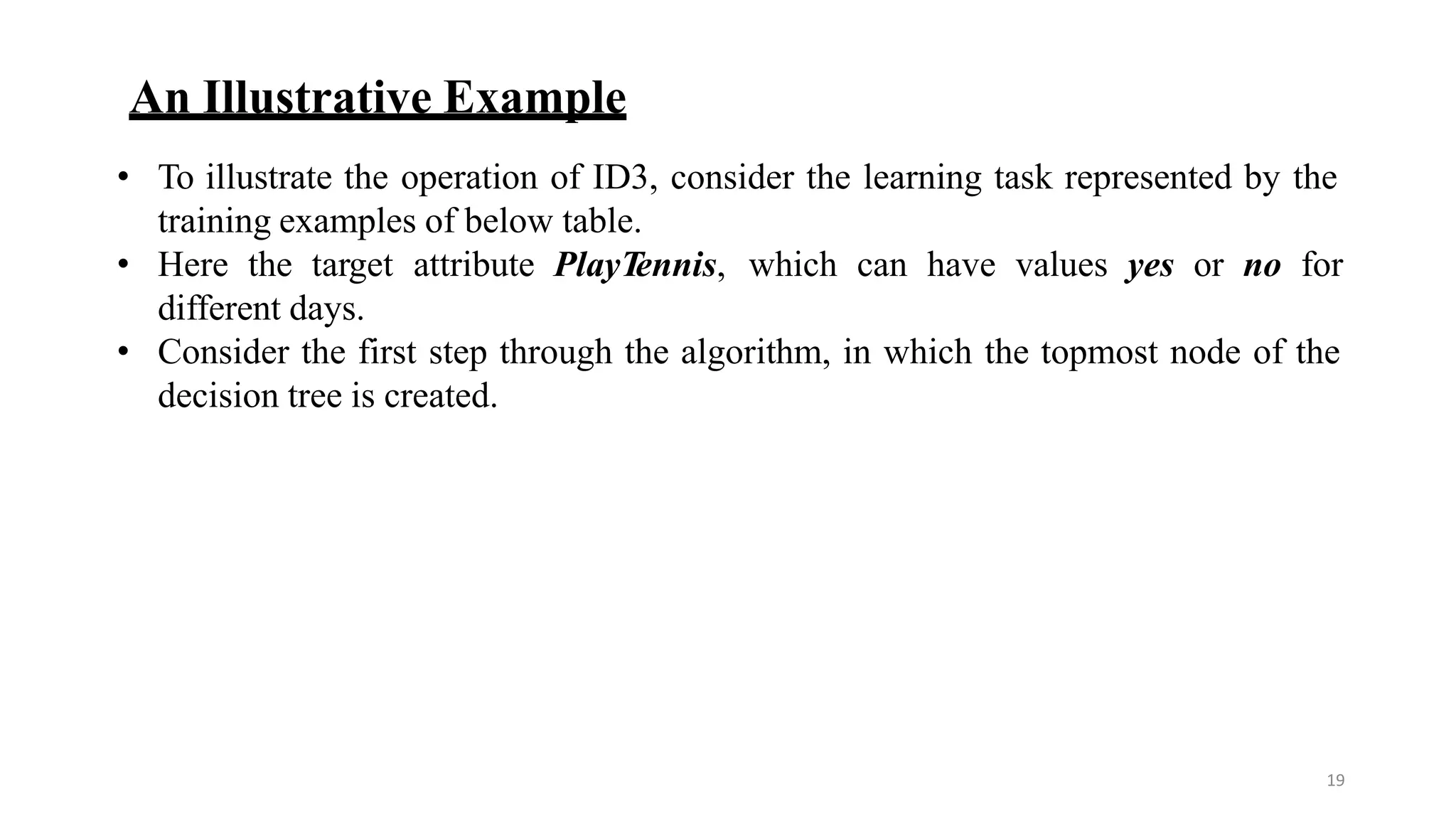 19
An Illustrative Example
• To illustrate the operation of ID3, consider the learning task represented by the
training examples of below table.
• Here the target attribute PlayTennis, which can have values yes or no for
different days.
• Consider the first step through the algorithm, in which the topmost node of the
decision tree is created.
 