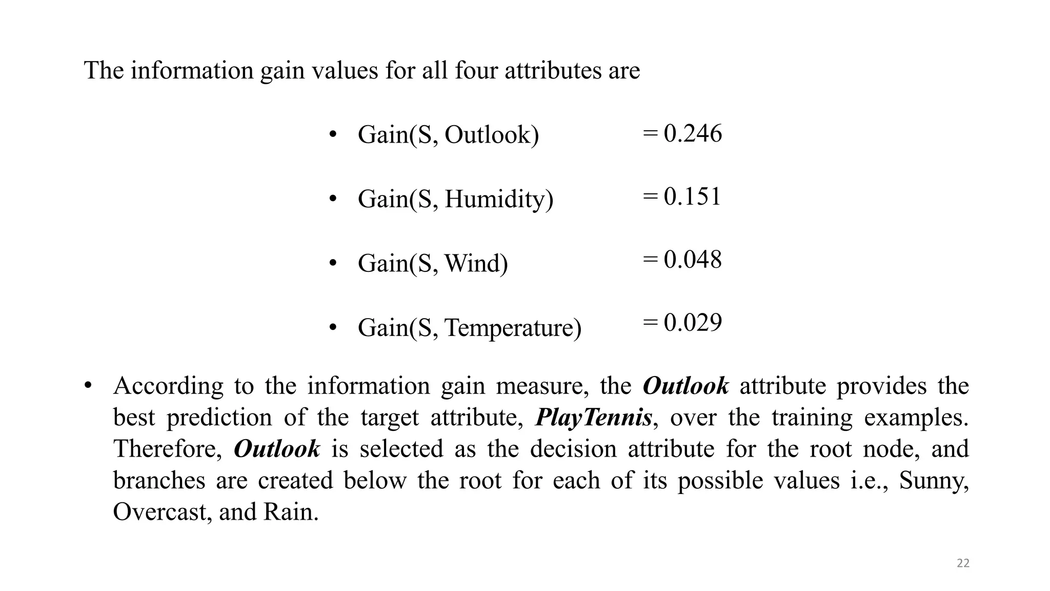 22
= 0.246
= 0.151
= 0.048
The information gain values for all four attributes are
• Gain(S, Outlook)
• Gain(S, Humidity)
• Gain(S, Wind)
• Gain(S, Temperature) = 0.029
• According to the information gain measure, the Outlook attribute provides the
best prediction of the target attribute, PlayTennis, over the training examples.
Therefore, Outlook is selected as the decision attribute for the root node, and
branches are created below the root for each of its possible values i.e., Sunny,
Overcast, and Rain.
 