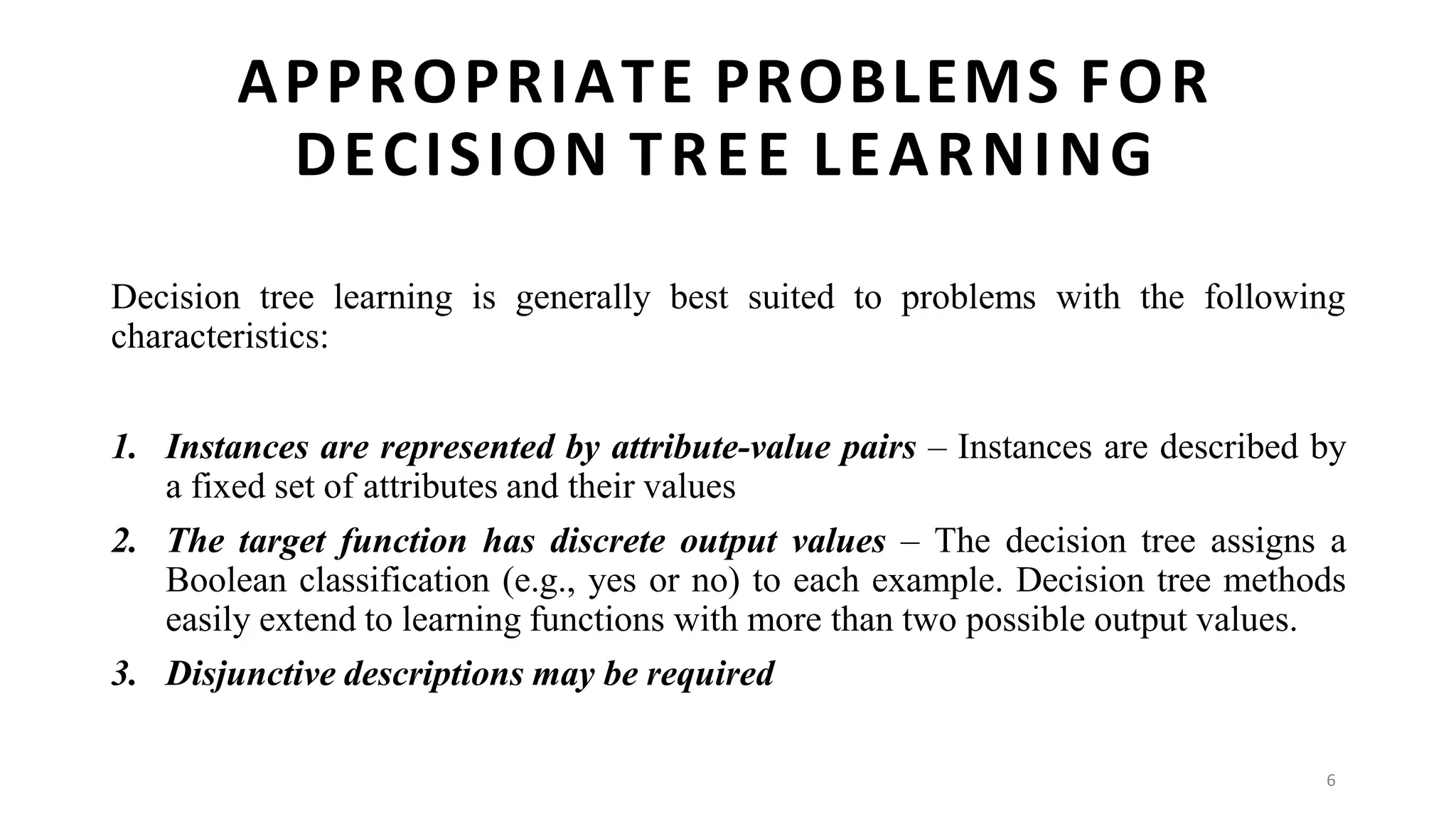 6
APPROPRIATE PROBLEMS FOR
DECISION TREE LEARNING
Decision tree learning is generally best suited to problems with the following
characteristics:
1. Instances are represented by attribute-value pairs – Instances are described by
a fixed set of attributes and their values
2. The target function has discrete output values – The decision tree assigns a
Boolean classification (e.g., yes or no) to each example. Decision tree methods
easily extend to learning functions with more than two possible output values.
3. Disjunctive descriptions may be required
 