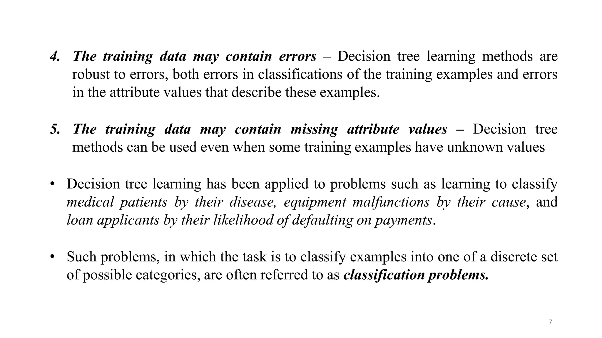 7
4. The training data may contain errors – Decision tree learning methods are
robust to errors, both errors in classifications of the training examples and errors
in the attribute values that describe these examples.
5. The training data may contain missing attribute values – Decision tree
methods can be used even when some training examples have unknown values
• Decision tree learning has been applied to problems such as learning to classify
medical patients by their disease, equipment malfunctions by their cause, and
loan applicants by their likelihood of defaulting on payments.
• Such problems, in which the task is to classify examples into one of a discrete set
of possible categories, are often referred to as classification problems.
 