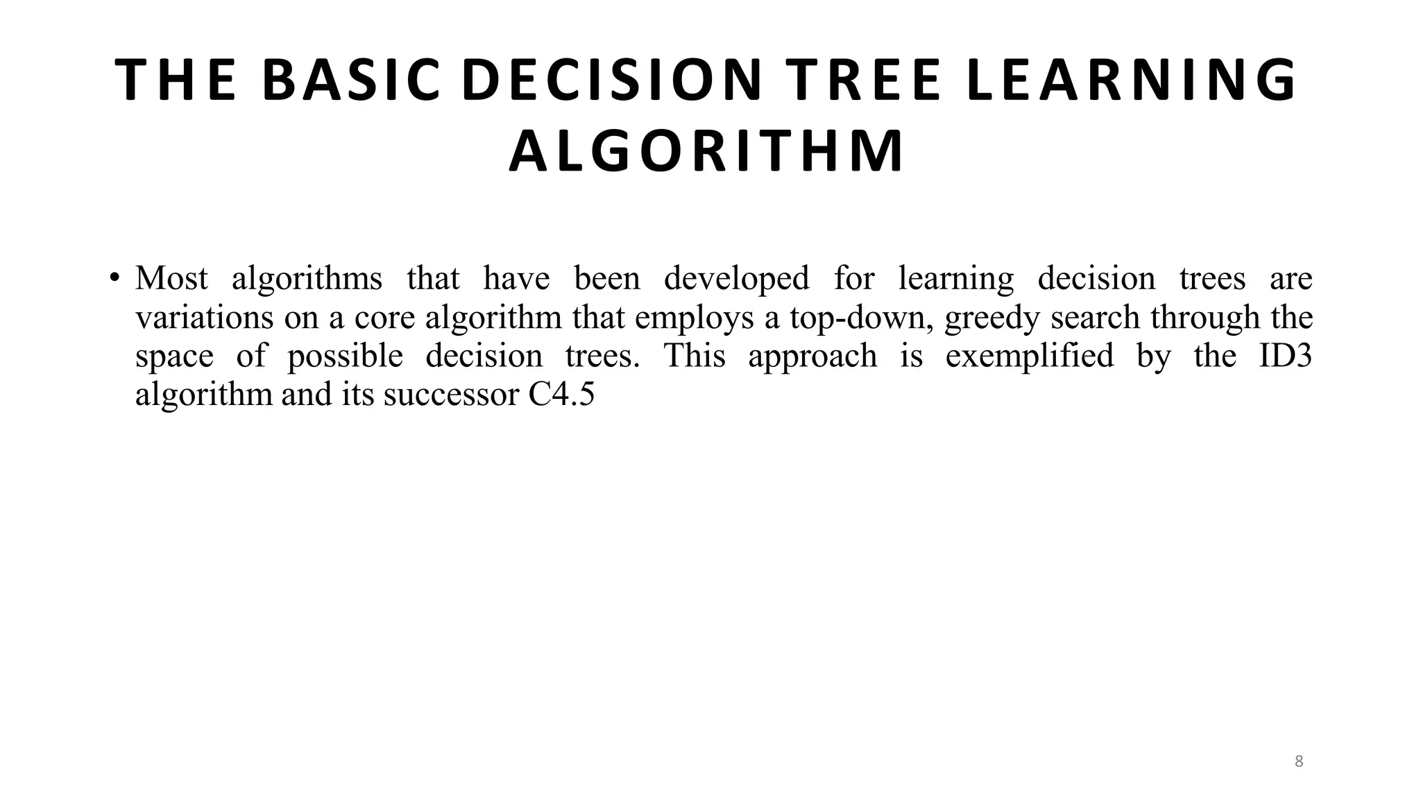 8
THE BASIC DECISION TREE LEARNING
ALGORITHM
• Most algorithms that have been developed for learning decision trees are
variations on a core algorithm that employs a top-down, greedy search through the
space of possible decision trees. This approach is exemplified by the ID3
algorithm and its successor C4.5
 