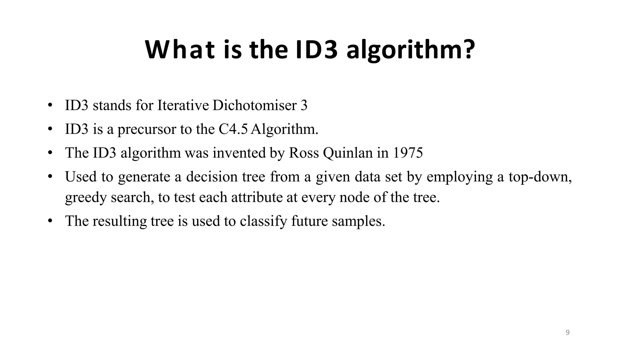 9
What is the ID3 algorithm?
• ID3 stands for Iterative Dichotomiser 3
• ID3 is a precursor to the C4.5Algorithm.
• The ID3 algorithm was invented by Ross Quinlan in 1975
• Used to generate a decision tree from a given data set by employing a top-down,
greedy search, to test each attribute at every node of the tree.
• The resulting tree is used to classify future samples.
 