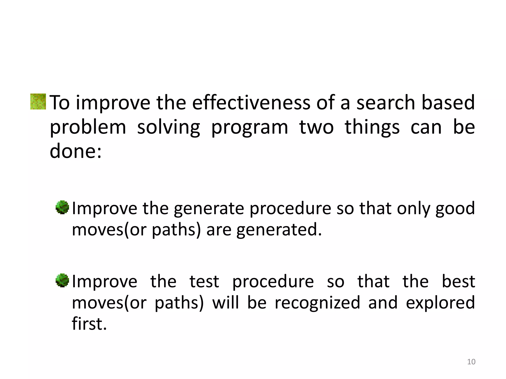10
To improve the effectiveness of a search based
problem solving program two things can be
done:
Improve the generate procedure so that only good
moves(or paths) are generated.
Improve the test procedure so that the best
moves(or paths) will be recognized and explored
first.
 