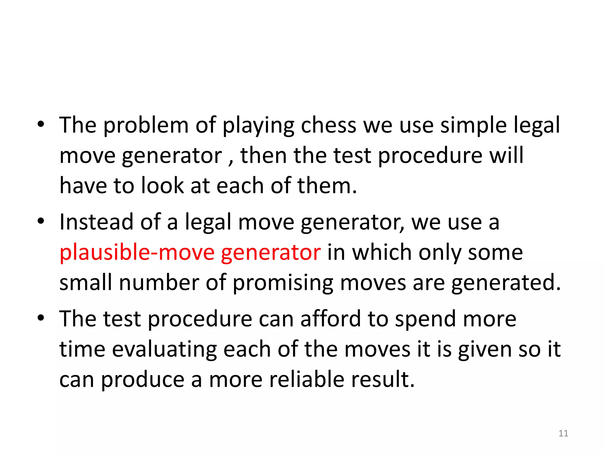 11
• The problem of playing chess we use simple legal
move generator , then the test procedure will
have to look at each of them.
• Instead of a legal move generator, we use a
plausible-move generator in which only some
small number of promising moves are generated.
• The test procedure can afford to spend more
time evaluating each of the moves it is given so it
can produce a more reliable result.
 
