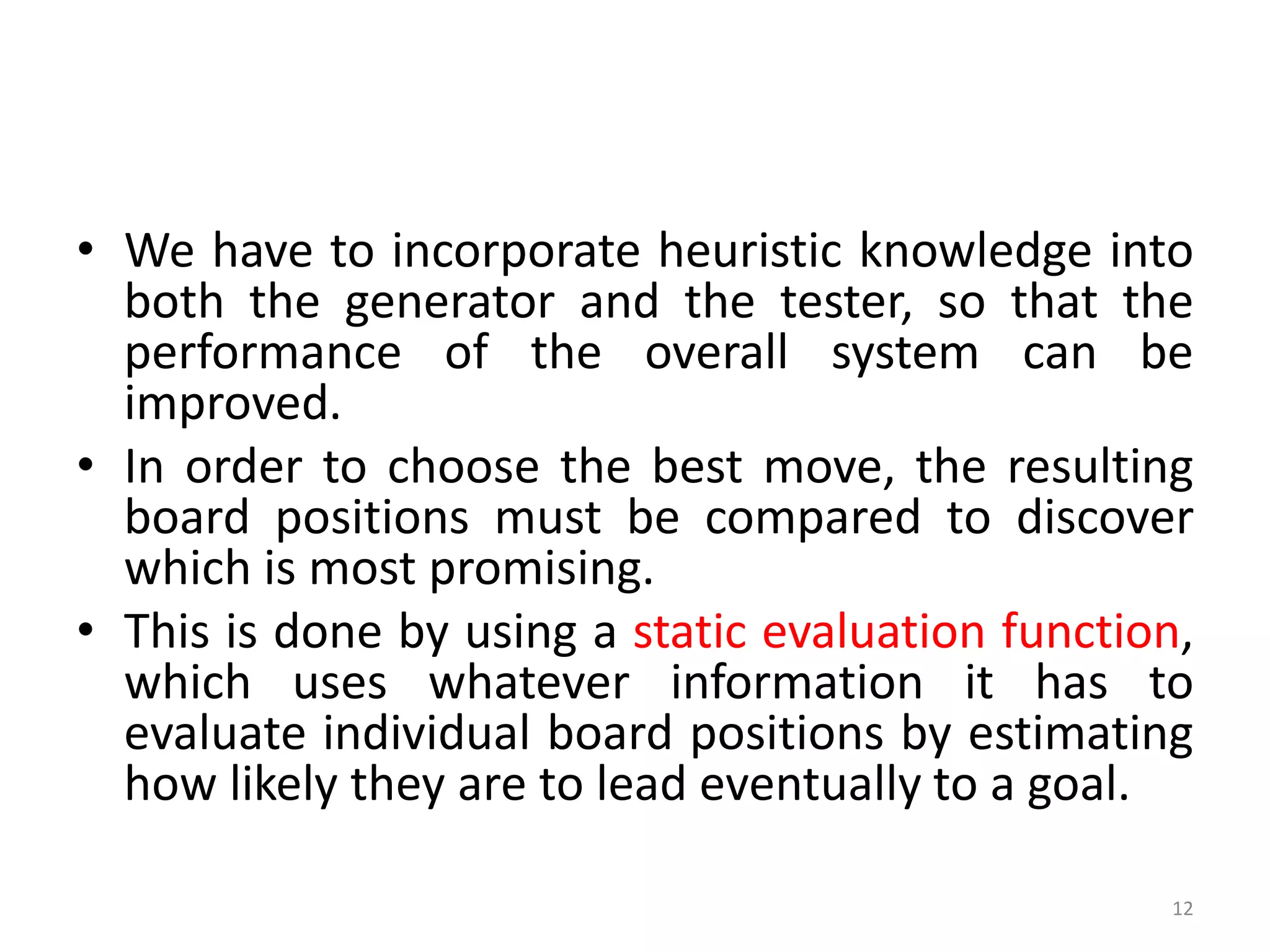 12
• We have to incorporate heuristic knowledge into
both the generator and the tester, so that the
performance of the overall system can be
improved.
• In order to choose the best move, the resulting
board positions must be compared to discover
which is most promising.
• This is done by using a static evaluation function,
which uses whatever information it has to
evaluate individual board positions by estimating
how likely they are to lead eventually to a goal.
 