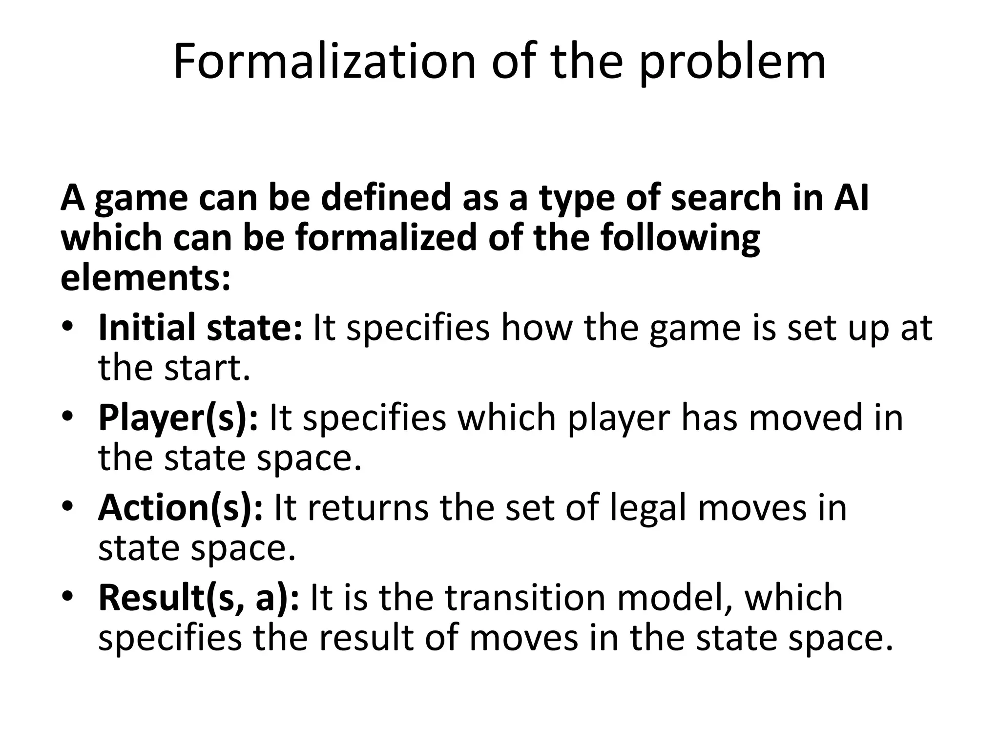 Formalization of the problem
A game can be defined as a type of search in AI
which can be formalized of the following
elements:
• Initial state: It specifies how the game is set up at
the start.
• Player(s): It specifies which player has moved in
the state space.
• Action(s): It returns the set of legal moves in
state space.
• Result(s, a): It is the transition model, which
specifies the result of moves in the state space.
 