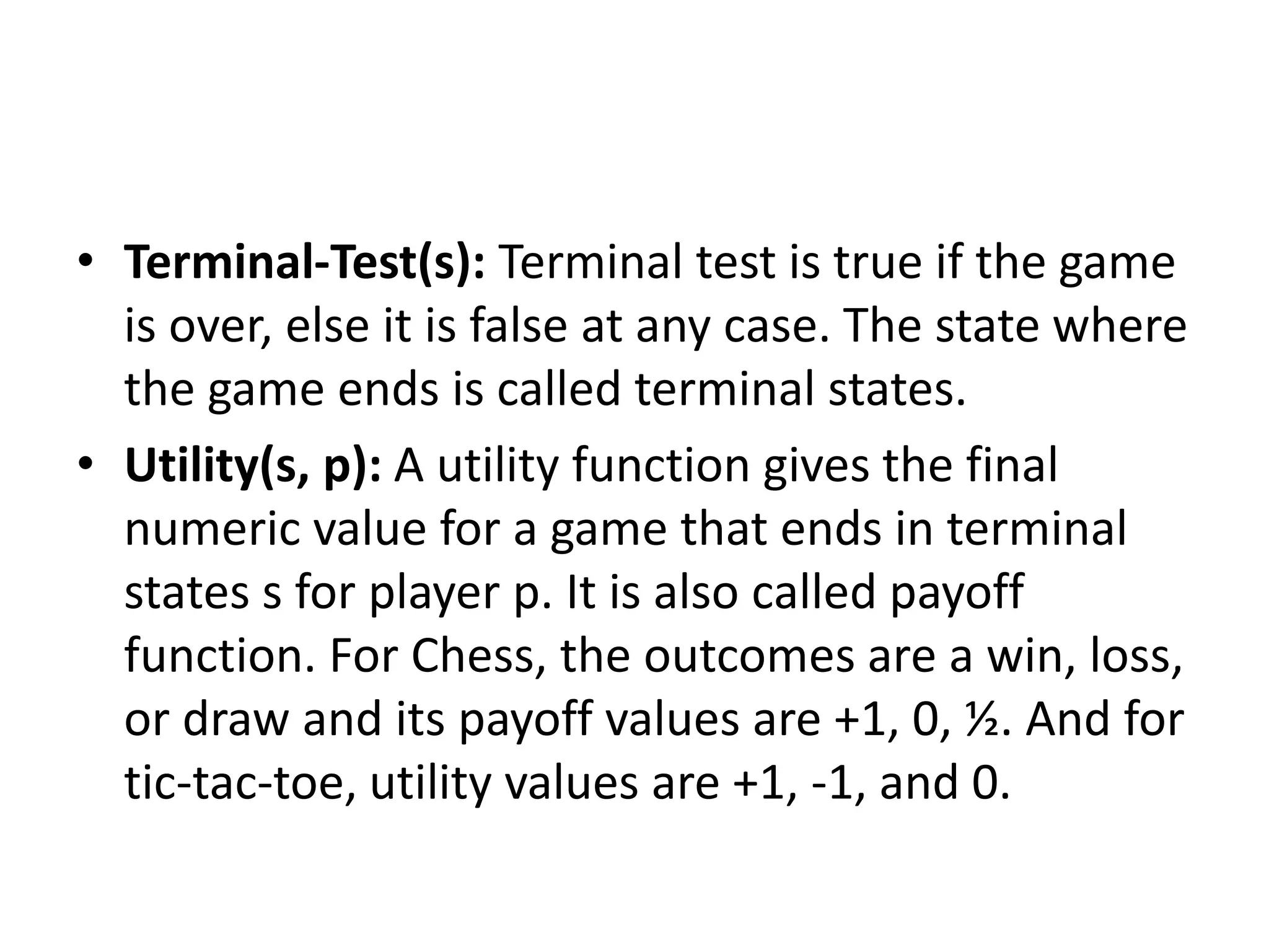 • Terminal-Test(s): Terminal test is true if the game
is over, else it is false at any case. The state where
the game ends is called terminal states.
• Utility(s, p): A utility function gives the final
numeric value for a game that ends in terminal
states s for player p. It is also called payoff
function. For Chess, the outcomes are a win, loss,
or draw and its payoff values are +1, 0, ½. And for
tic-tac-toe, utility values are +1, -1, and 0.
 