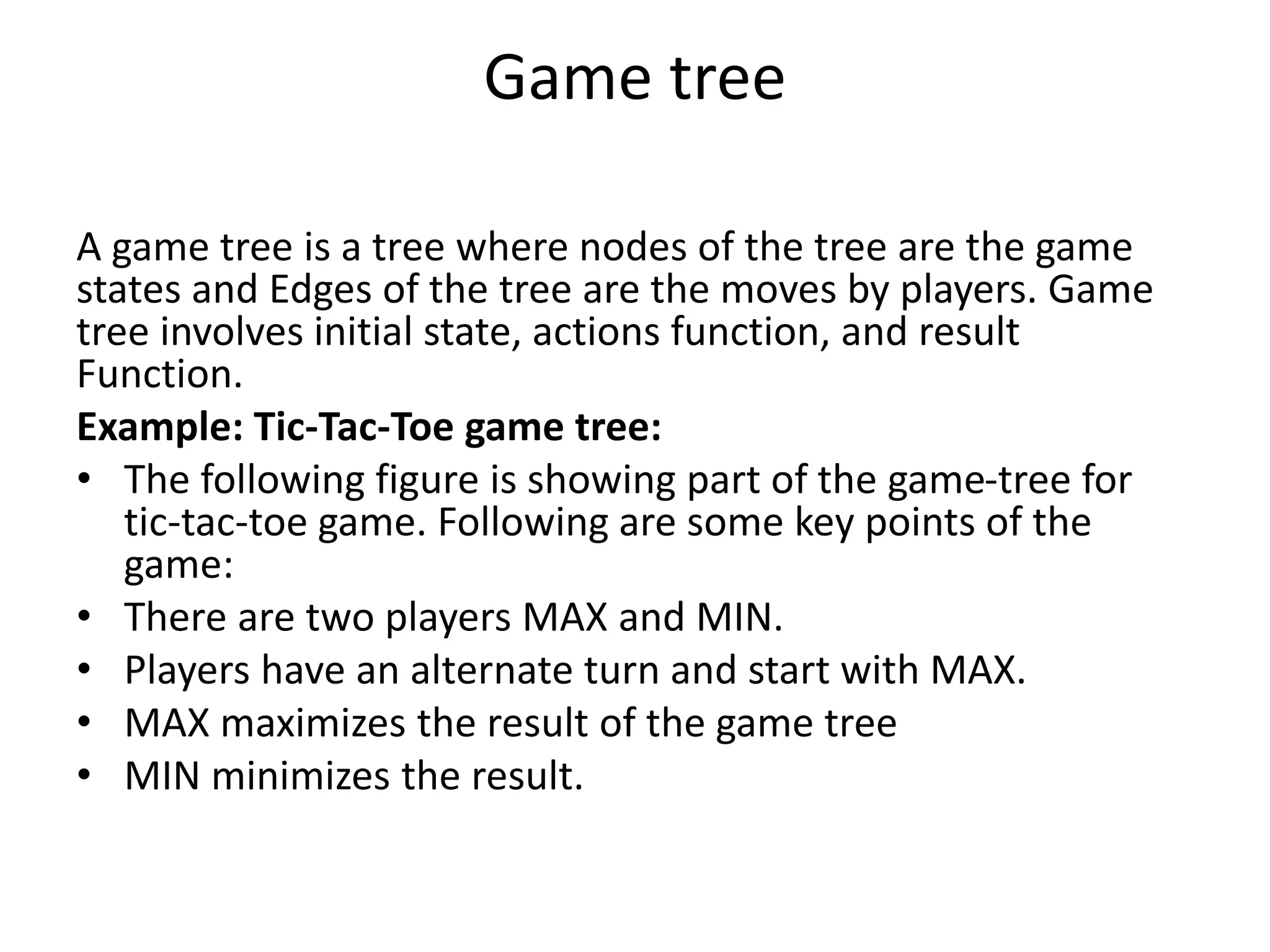 Game tree
A game tree is a tree where nodes of the tree are the game
states and Edges of the tree are the moves by players. Game
tree involves initial state, actions function, and result
Function.
Example: Tic-Tac-Toe game tree:
• The following figure is showing part of the game-tree for
tic-tac-toe game. Following are some key points of the
game:
• There are two players MAX and MIN.
• Players have an alternate turn and start with MAX.
• MAX maximizes the result of the game tree
• MIN minimizes the result.
 