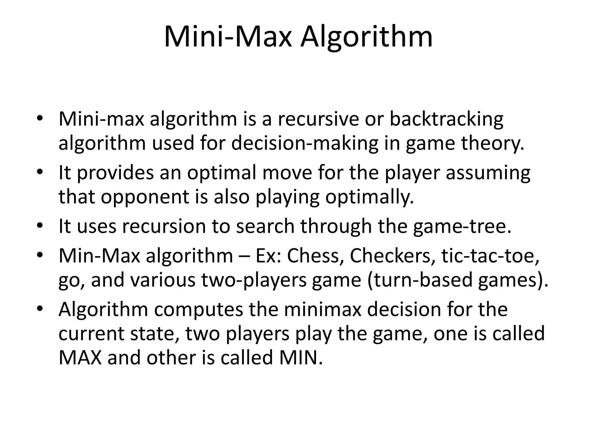 Mini-Max Algorithm
• Mini-max algorithm is a recursive or backtracking
algorithm used for decision-making in game theory.
• It provides an optimal move for the player assuming
that opponent is also playing optimally.
• It uses recursion to search through the game-tree.
• Min-Max algorithm – Ex: Chess, Checkers, tic-tac-toe,
go, and various two-players game (turn-based games).
• Algorithm computes the minimax decision for the
current state, two players play the game, one is called
MAX and other is called MIN.
 