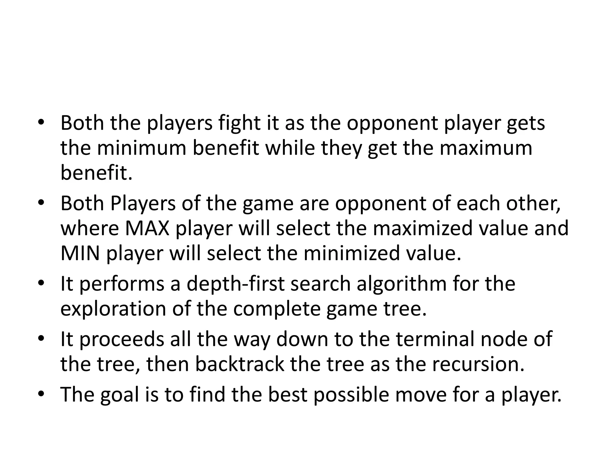 • Both the players fight it as the opponent player gets
the minimum benefit while they get the maximum
benefit.
• Both Players of the game are opponent of each other,
where MAX player will select the maximized value and
MIN player will select the minimized value.
• It performs a depth-first search algorithm for the
exploration of the complete game tree.
• It proceeds all the way down to the terminal node of
the tree, then backtrack the tree as the recursion.
• The goal is to find the best possible move for a player.
 