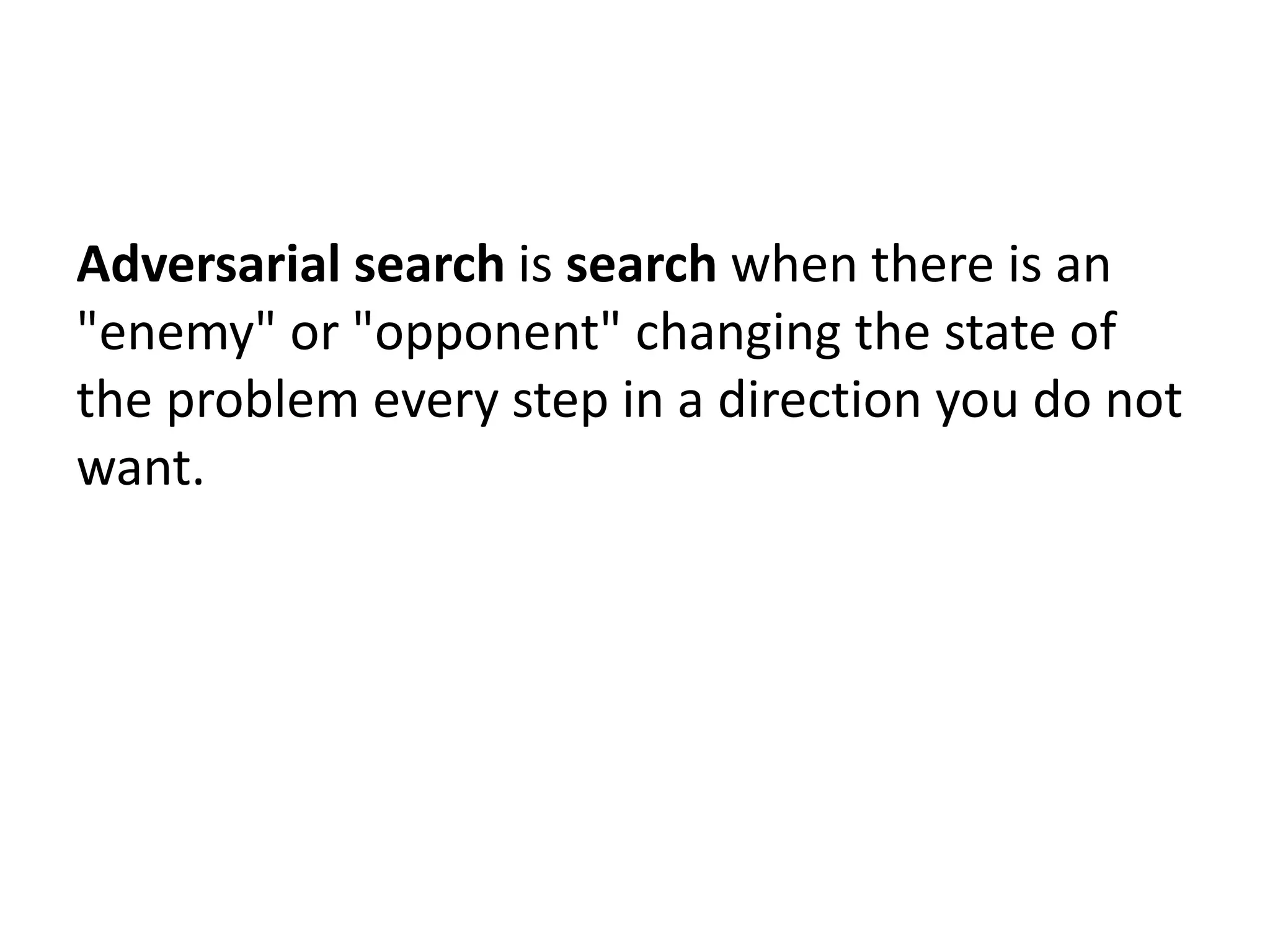 Adversarial search is search when there is an
"enemy" or "opponent" changing the state of
the problem every step in a direction you do not
want.
 