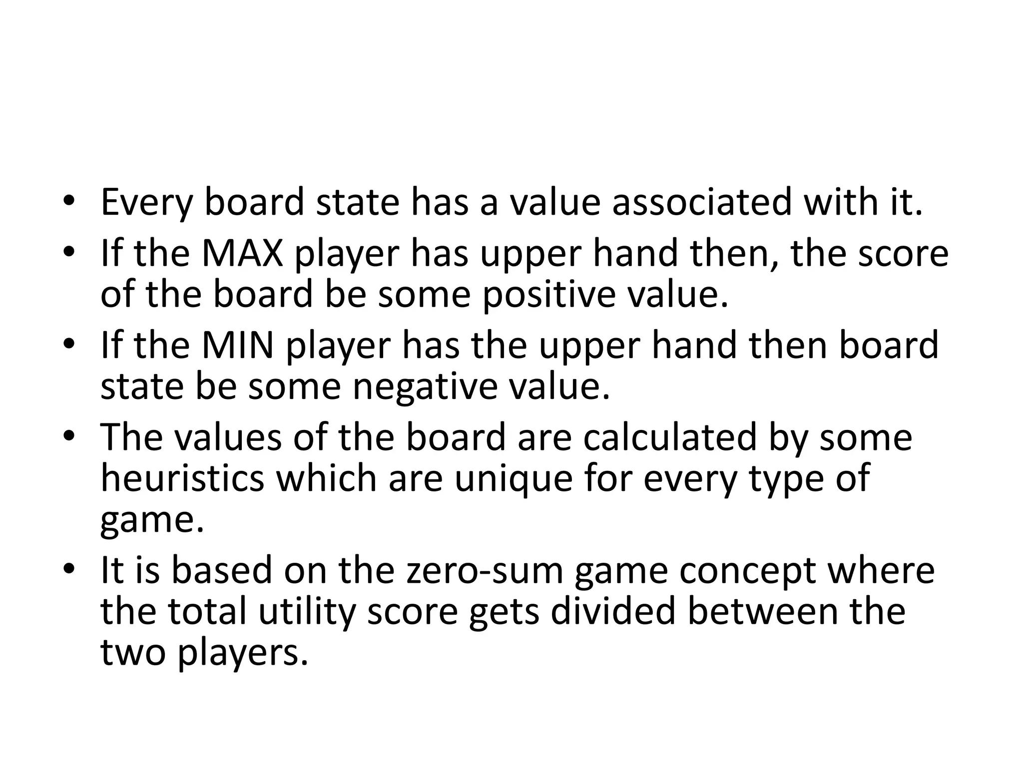 • Every board state has a value associated with it.
• If the MAX player has upper hand then, the score
of the board be some positive value.
• If the MIN player has the upper hand then board
state be some negative value.
• The values of the board are calculated by some
heuristics which are unique for every type of
game.
• It is based on the zero-sum game concept where
the total utility score gets divided between the
two players.
 