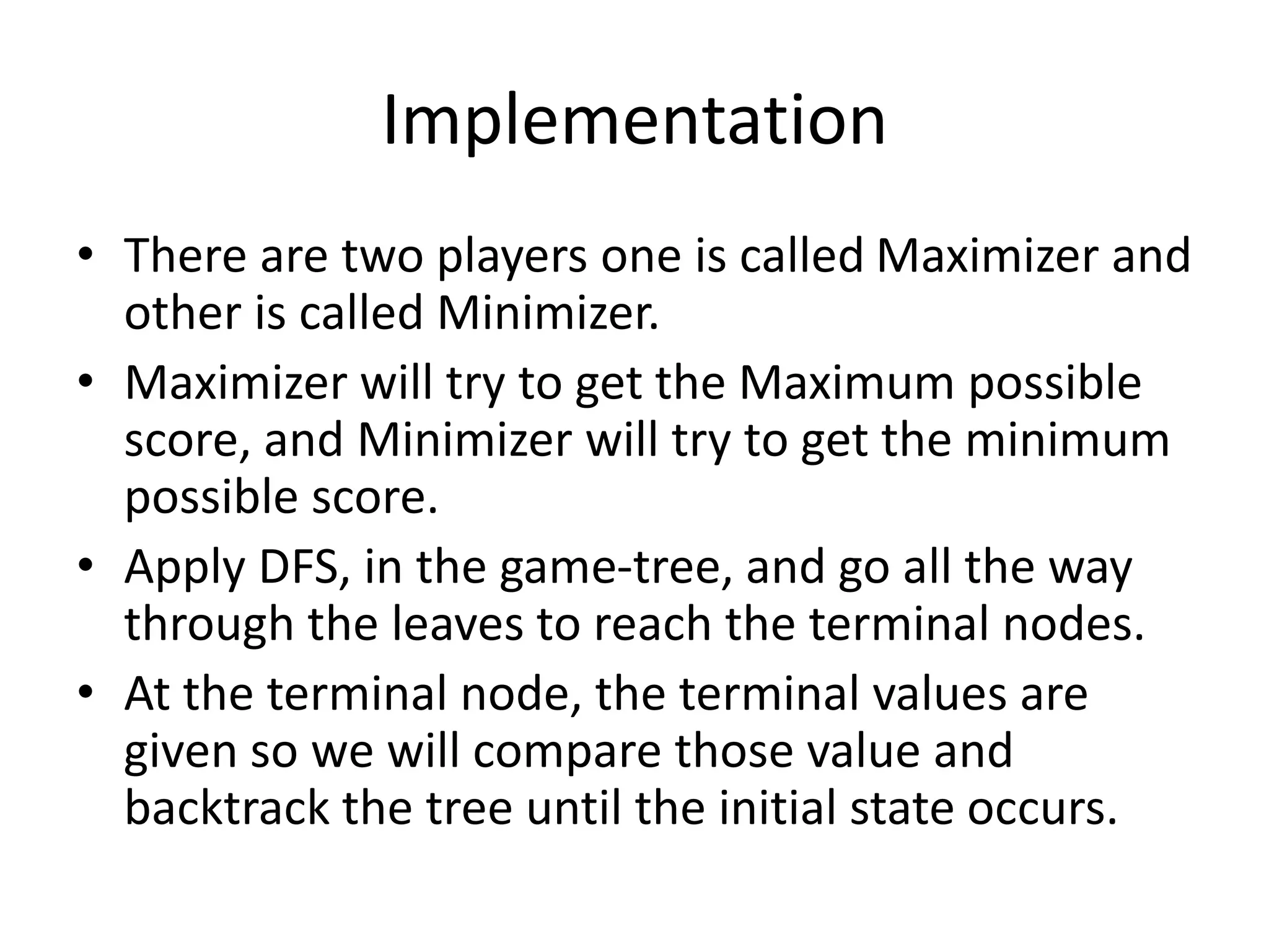 Implementation
• There are two players one is called Maximizer and
other is called Minimizer.
• Maximizer will try to get the Maximum possible
score, and Minimizer will try to get the minimum
possible score.
• Apply DFS, in the game-tree, and go all the way
through the leaves to reach the terminal nodes.
• At the terminal node, the terminal values are
given so we will compare those value and
backtrack the tree until the initial state occurs.
 