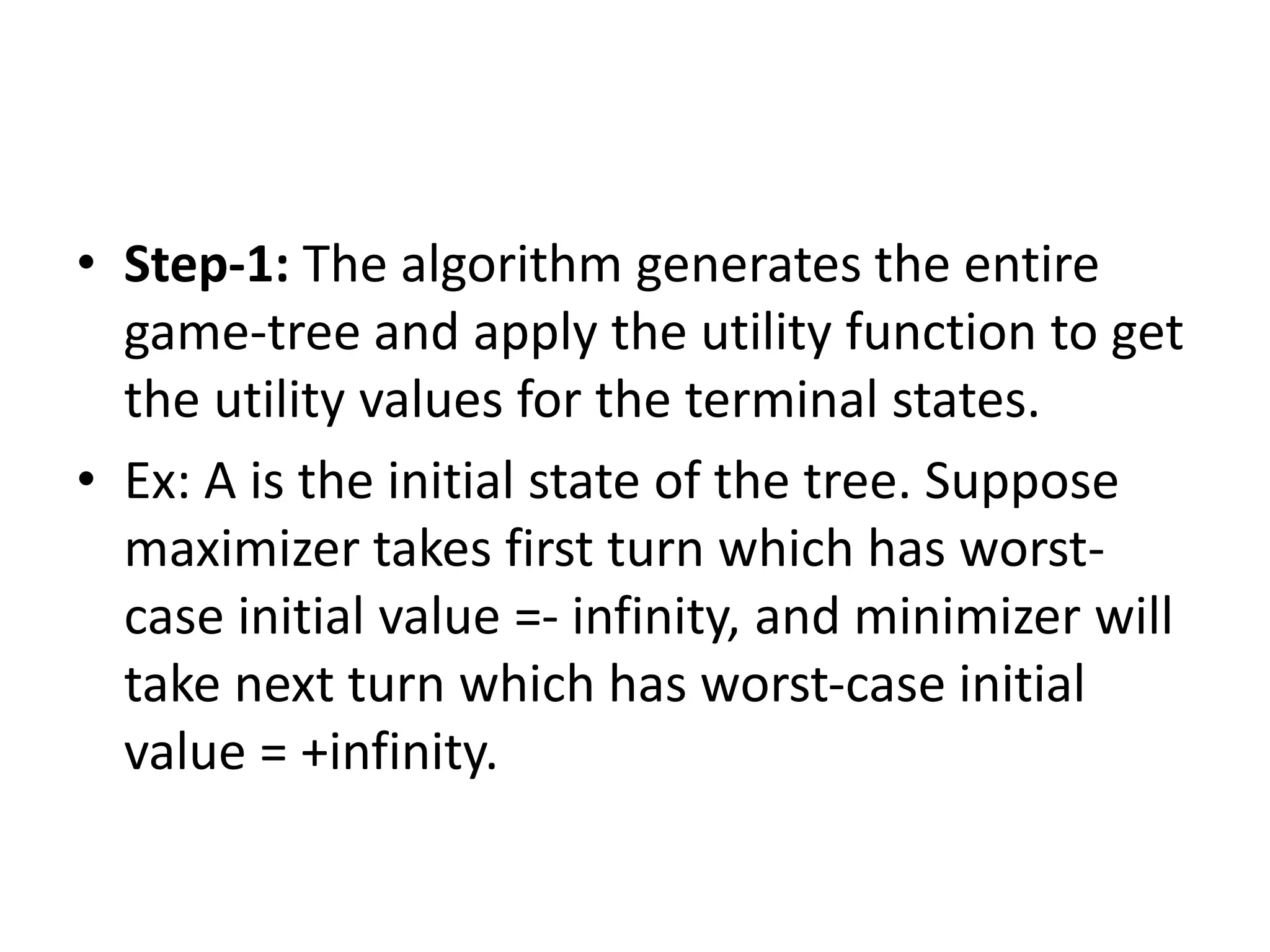 • Step-1: The algorithm generates the entire
game-tree and apply the utility function to get
the utility values for the terminal states.
• Ex: A is the initial state of the tree. Suppose
maximizer takes first turn which has worst-
case initial value =- infinity, and minimizer will
take next turn which has worst-case initial
value = +infinity.
 