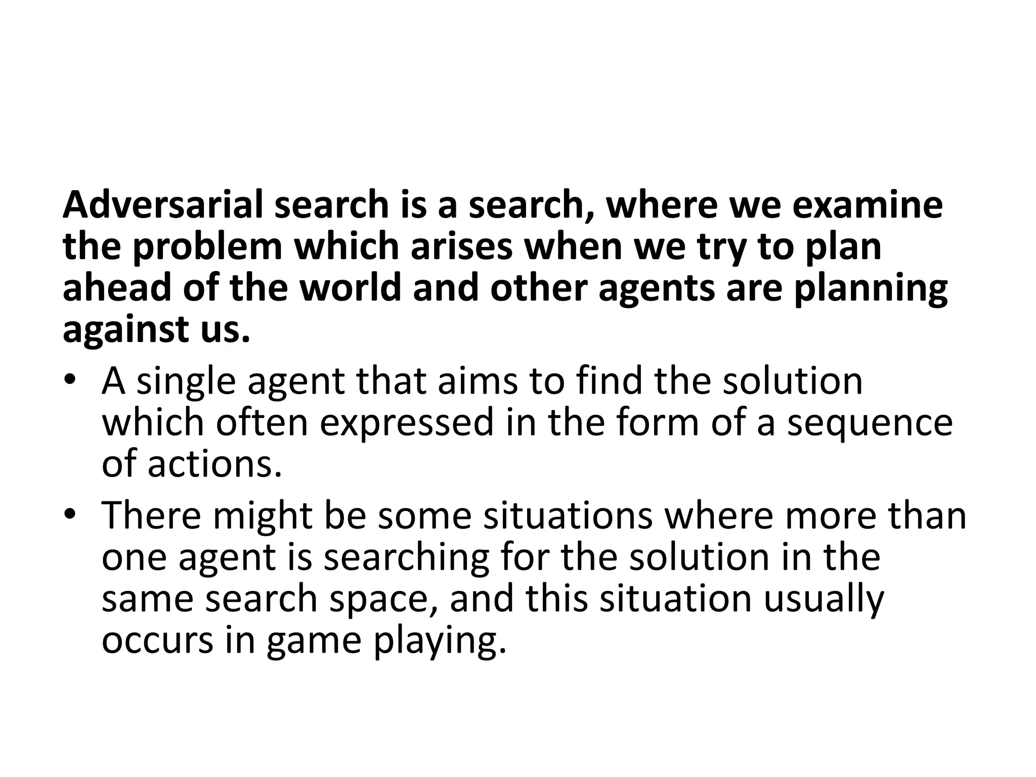 Adversarial search is a search, where we examine
the problem which arises when we try to plan
ahead of the world and other agents are planning
against us.
• A single agent that aims to find the solution
which often expressed in the form of a sequence
of actions.
• There might be some situations where more than
one agent is searching for the solution in the
same search space, and this situation usually
occurs in game playing.
 
