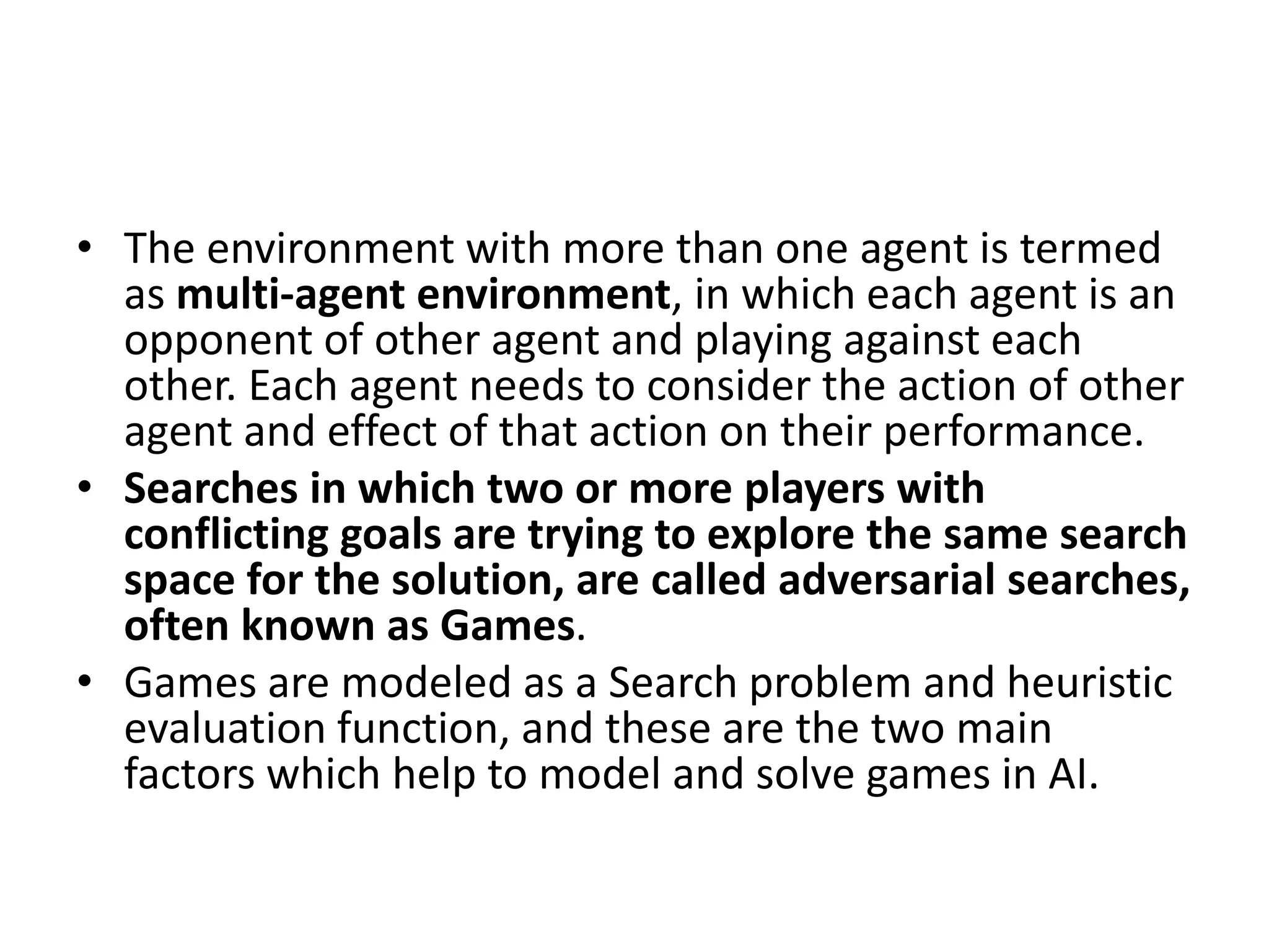 • The environment with more than one agent is termed
as multi-agent environment, in which each agent is an
opponent of other agent and playing against each
other. Each agent needs to consider the action of other
agent and effect of that action on their performance.
• Searches in which two or more players with
conflicting goals are trying to explore the same search
space for the solution, are called adversarial searches,
often known as Games.
• Games are modeled as a Search problem and heuristic
evaluation function, and these are the two main
factors which help to model and solve games in AI.
 