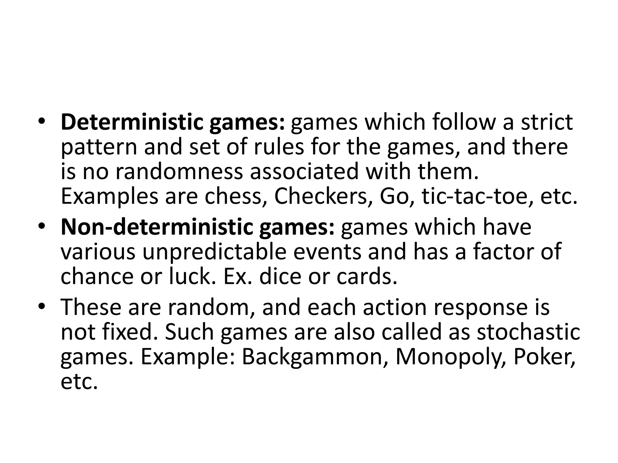 • Deterministic games: games which follow a strict
pattern and set of rules for the games, and there
is no randomness associated with them.
Examples are chess, Checkers, Go, tic-tac-toe, etc.
• Non-deterministic games: games which have
various unpredictable events and has a factor of
chance or luck. Ex. dice or cards.
• These are random, and each action response is
not fixed. Such games are also called as stochastic
games. Example: Backgammon, Monopoly, Poker,
etc.
 