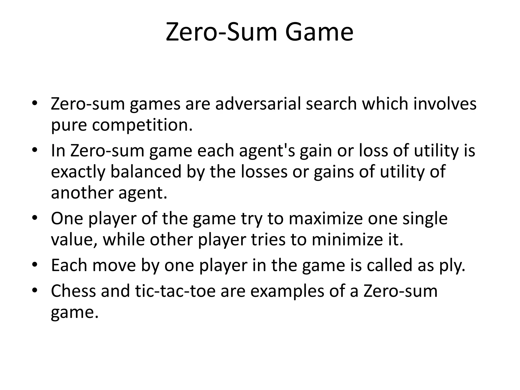 Zero-Sum Game
• Zero-sum games are adversarial search which involves
pure competition.
• In Zero-sum game each agent's gain or loss of utility is
exactly balanced by the losses or gains of utility of
another agent.
• One player of the game try to maximize one single
value, while other player tries to minimize it.
• Each move by one player in the game is called as ply.
• Chess and tic-tac-toe are examples of a Zero-sum
game.
 