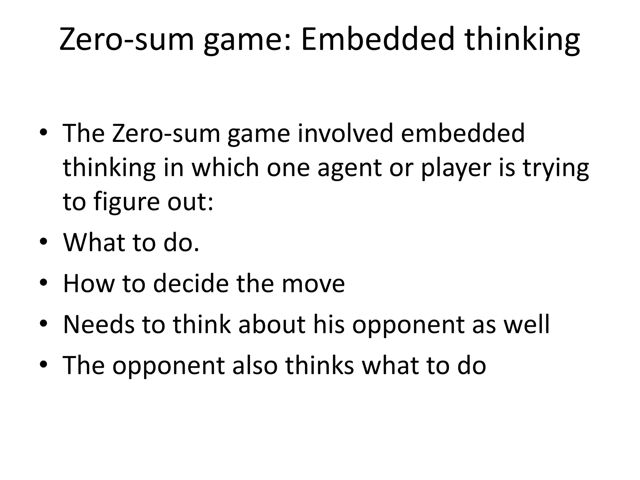 Zero-sum game: Embedded thinking
• The Zero-sum game involved embedded
thinking in which one agent or player is trying
to figure out:
• What to do.
• How to decide the move
• Needs to think about his opponent as well
• The opponent also thinks what to do
 