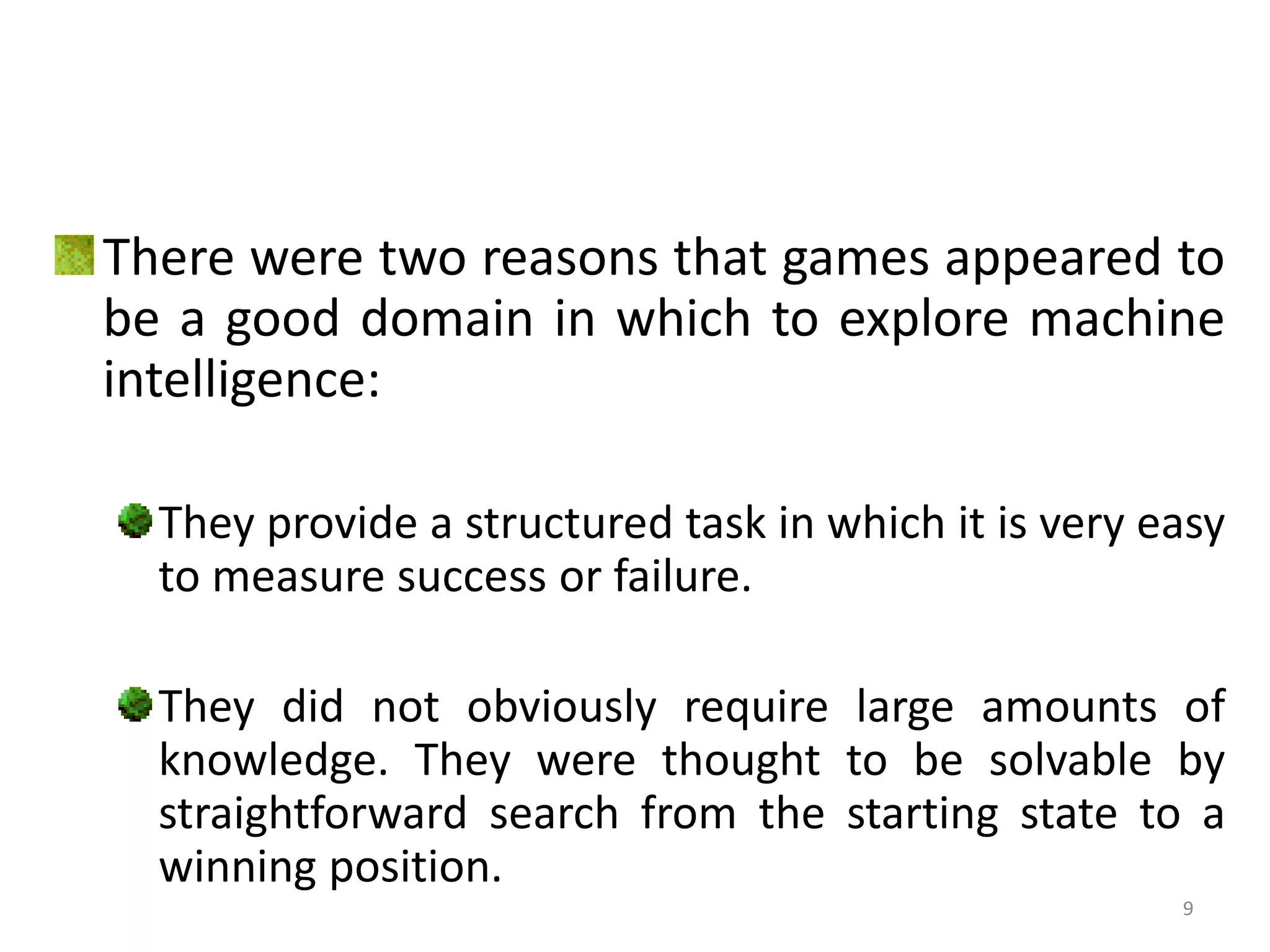 There were two reasons that games appeared to
be a good domain in which to explore machine
intelligence:
They provide a structured task in which it is very easy
to measure success or failure.
They did not obviously require large amounts of
knowledge. They were thought to be solvable by
straightforward search from the starting state to a
winning position.
9
 