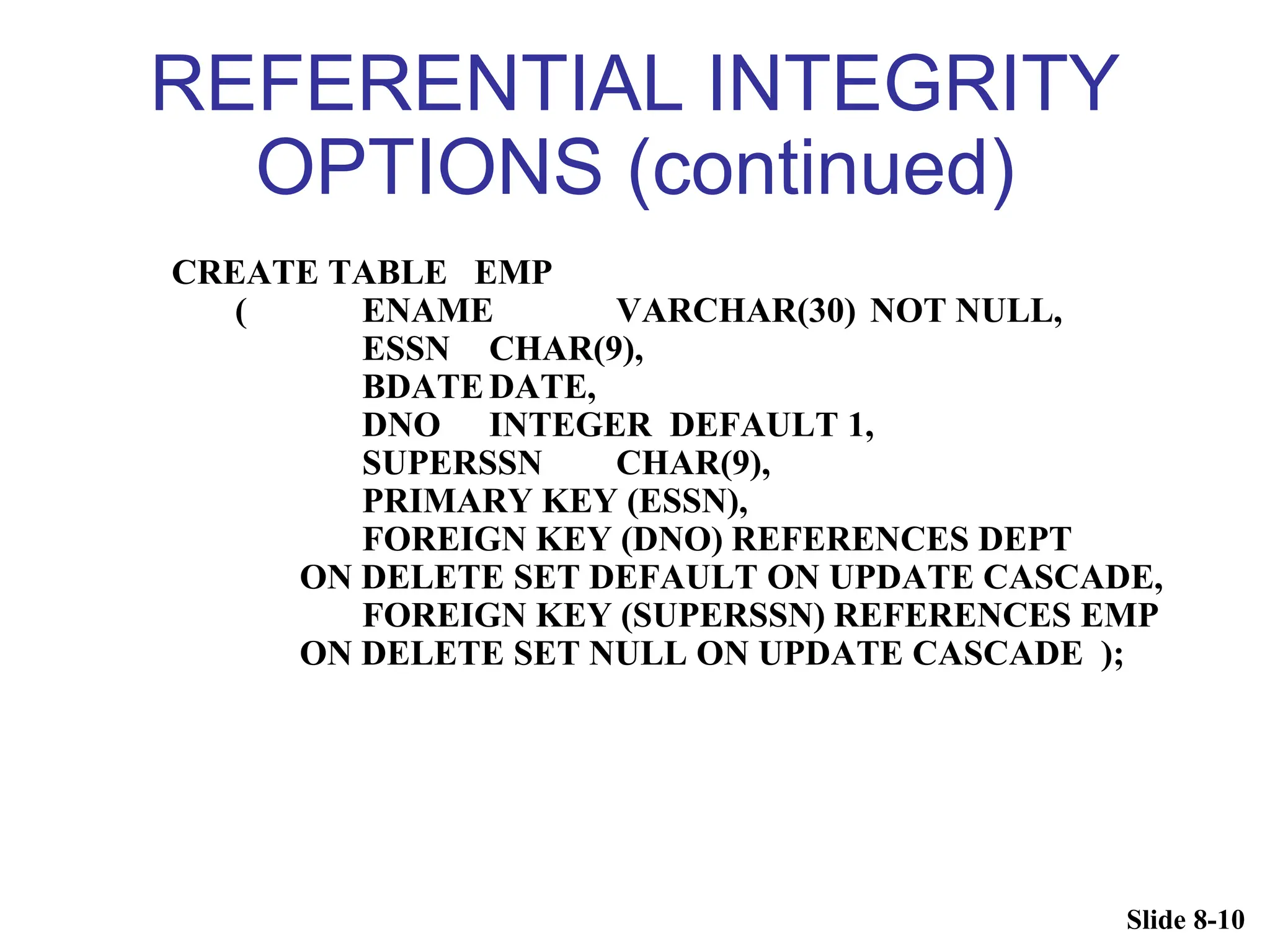 Slide 8-10
REFERENTIAL INTEGRITY
OPTIONS (continued)
CREATE TABLE EMP
( ENAME VARCHAR(30) NOT NULL,
ESSN CHAR(9),
BDATEDATE,
DNO INTEGER DEFAULT 1,
SUPERSSN CHAR(9),
PRIMARY KEY (ESSN),
FOREIGN KEY (DNO) REFERENCES DEPT
ON DELETE SET DEFAULT ON UPDATE CASCADE,
FOREIGN KEY (SUPERSSN) REFERENCES EMP
ON DELETE SET NULL ON UPDATE CASCADE );
 