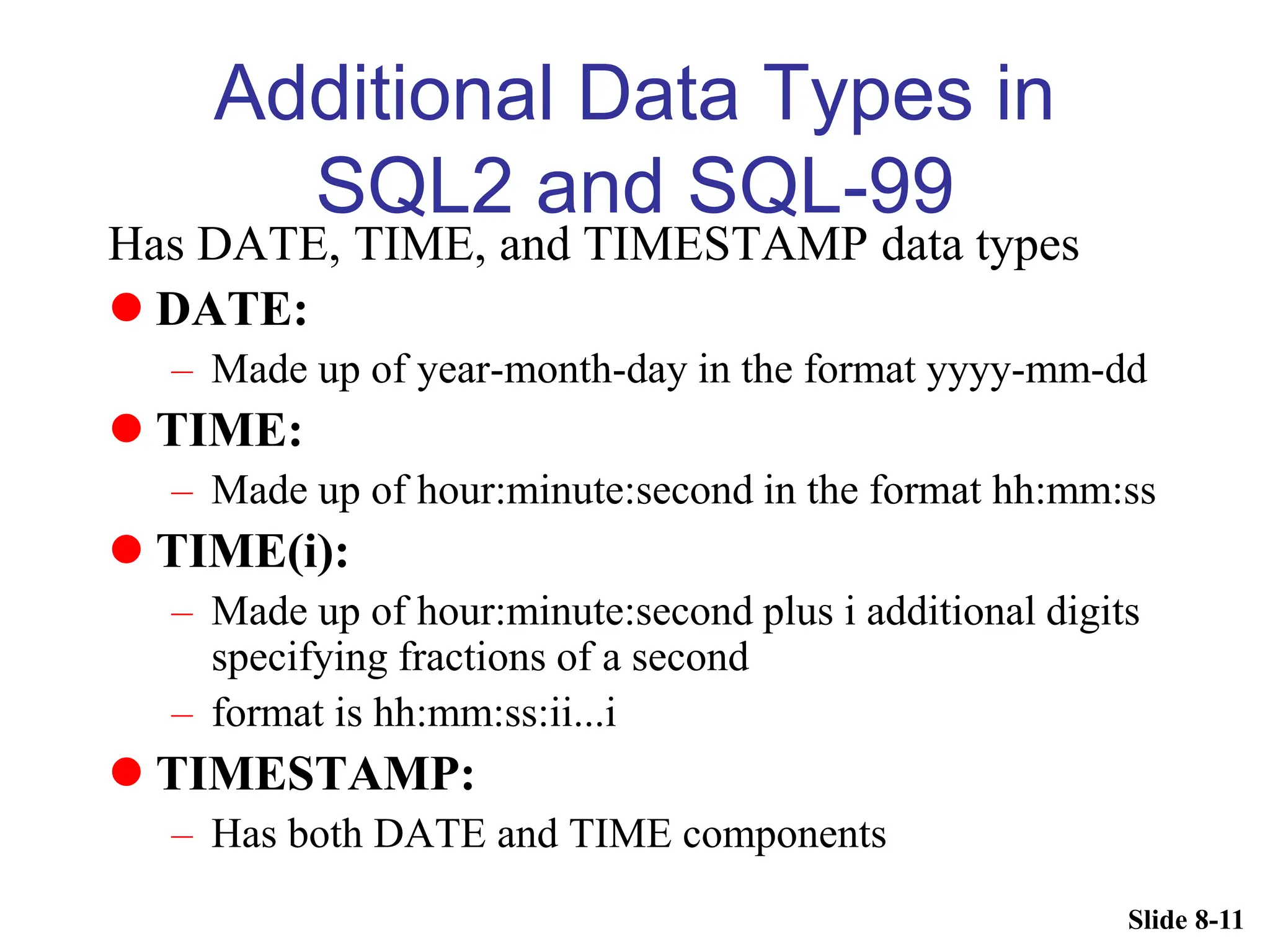 Slide 8-11
Additional Data Types in
SQL2 and SQL-99
Has DATE, TIME, and TIMESTAMP data types
 DATE:
– Made up of year-month-day in the format yyyy-mm-dd
 TIME:
– Made up of hour:minute:second in the format hh:mm:ss
 TIME(i):
– Made up of hour:minute:second plus i additional digits
specifying fractions of a second
– format is hh:mm:ss:ii...i
 TIMESTAMP:
– Has both DATE and TIME components
 