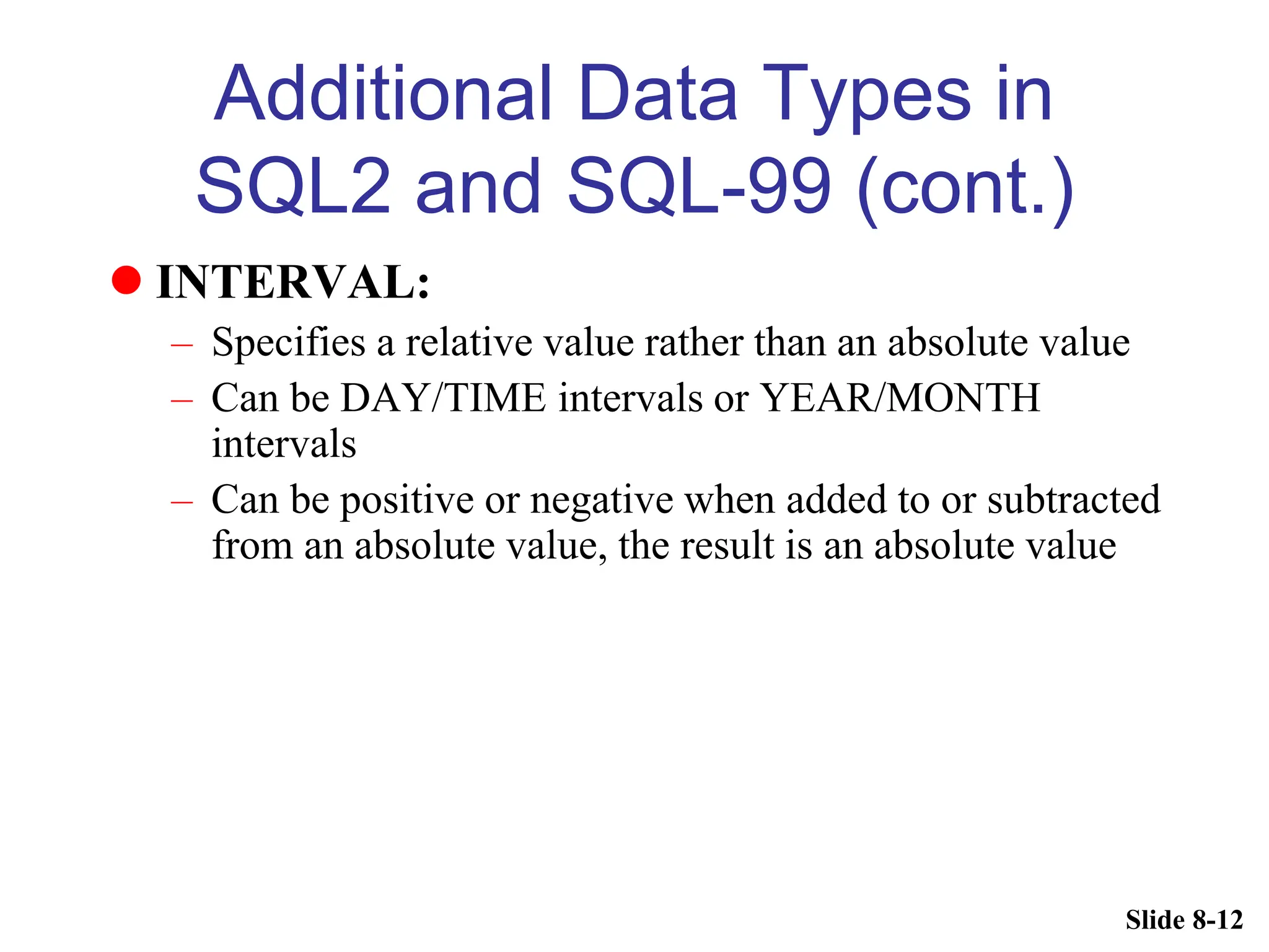Slide 8-12
Additional Data Types in
SQL2 and SQL-99 (cont.)
 INTERVAL:
– Specifies a relative value rather than an absolute value
– Can be DAY/TIME intervals or YEAR/MONTH
intervals
– Can be positive or negative when added to or subtracted
from an absolute value, the result is an absolute value
 