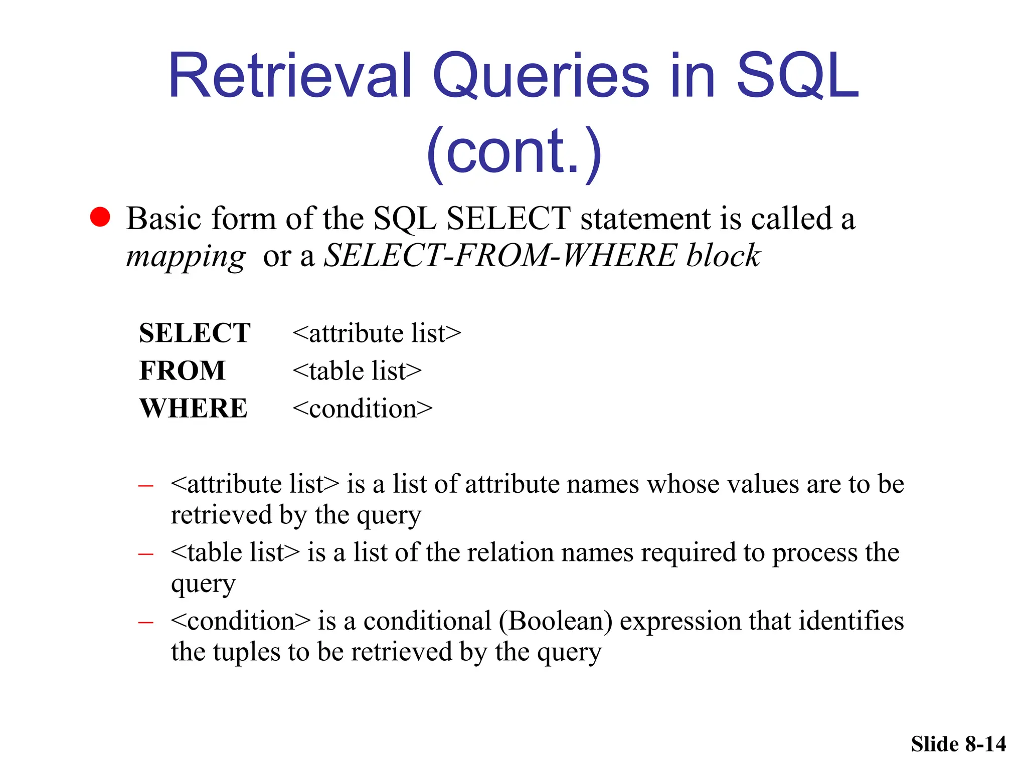 Slide 8-14
Retrieval Queries in SQL
(cont.)
 Basic form of the SQL SELECT statement is called a
mapping or a SELECT-FROM-WHERE block
SELECT <attribute list>
FROM <table list>
WHERE <condition>
– <attribute list> is a list of attribute names whose values are to be
retrieved by the query
– <table list> is a list of the relation names required to process the
query
– <condition> is a conditional (Boolean) expression that identifies
the tuples to be retrieved by the query
 