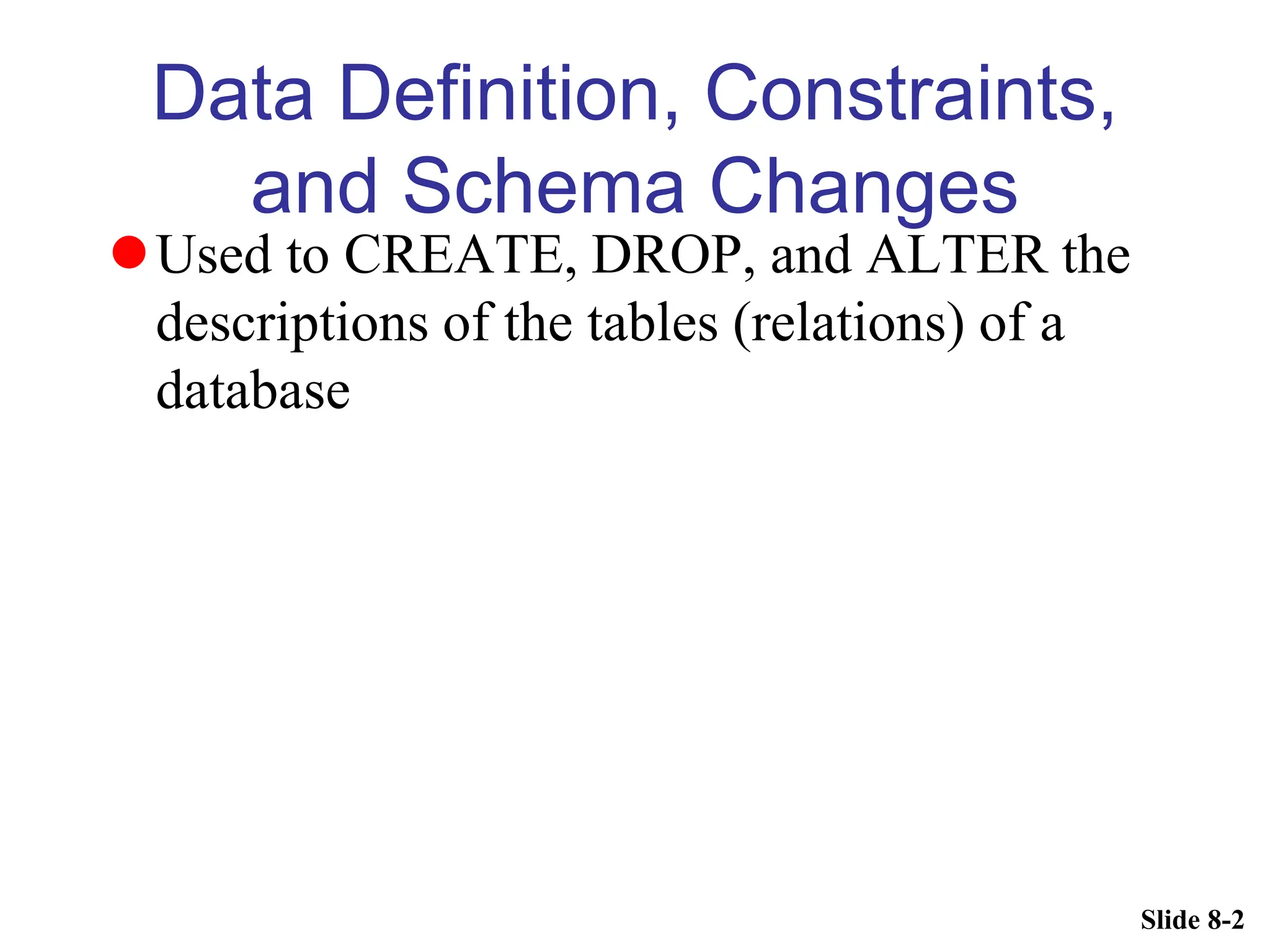 Slide 8-2
Data Definition, Constraints,
and Schema Changes
Used to CREATE, DROP, and ALTER the
descriptions of the tables (relations) of a
database
 
