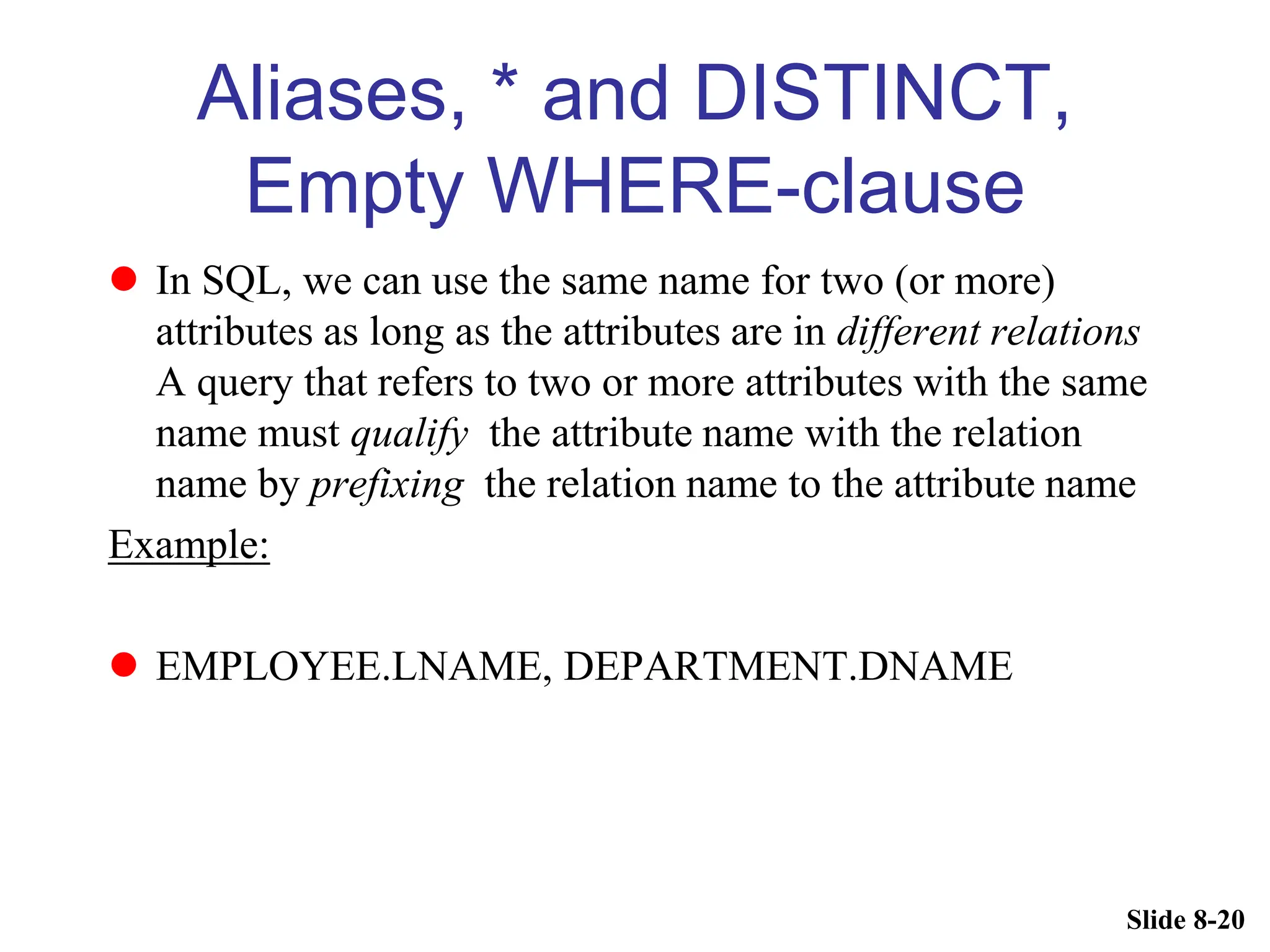 Slide 8-20
Aliases, * and DISTINCT,
Empty WHERE-clause
 In SQL, we can use the same name for two (or more)
attributes as long as the attributes are in different relations
A query that refers to two or more attributes with the same
name must qualify the attribute name with the relation
name by prefixing the relation name to the attribute name
Example:
 EMPLOYEE.LNAME, DEPARTMENT.DNAME
 