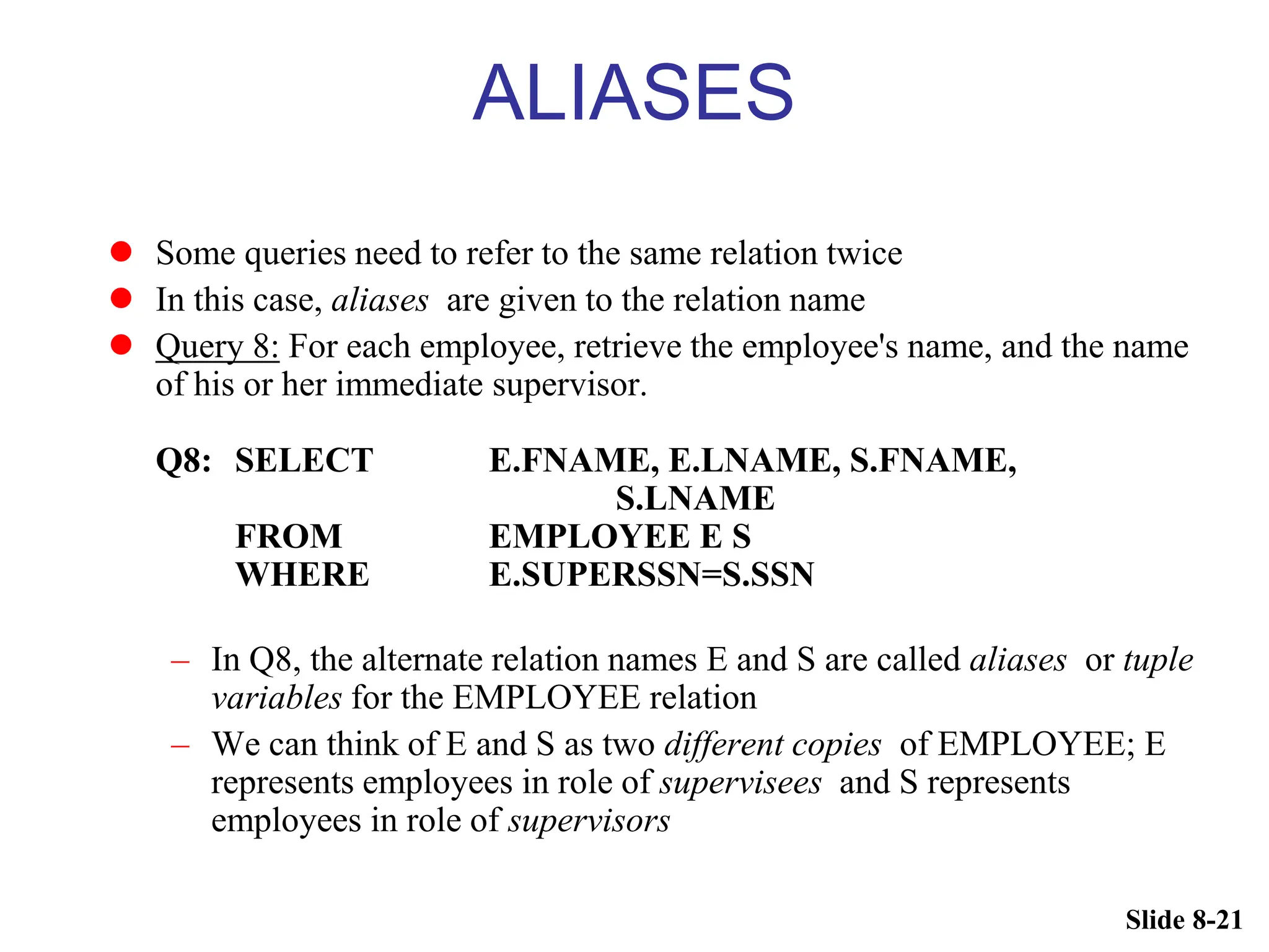 Slide 8-21
ALIASES
 Some queries need to refer to the same relation twice
 In this case, aliases are given to the relation name
 Query 8: For each employee, retrieve the employee's name, and the name
of his or her immediate supervisor.
Q8: SELECT E.FNAME, E.LNAME, S.FNAME,
S.LNAME
FROM EMPLOYEE E S
WHERE E.SUPERSSN=S.SSN
– In Q8, the alternate relation names E and S are called aliases or tuple
variables for the EMPLOYEE relation
– We can think of E and S as two different copies of EMPLOYEE; E
represents employees in role of supervisees and S represents
employees in role of supervisors
 