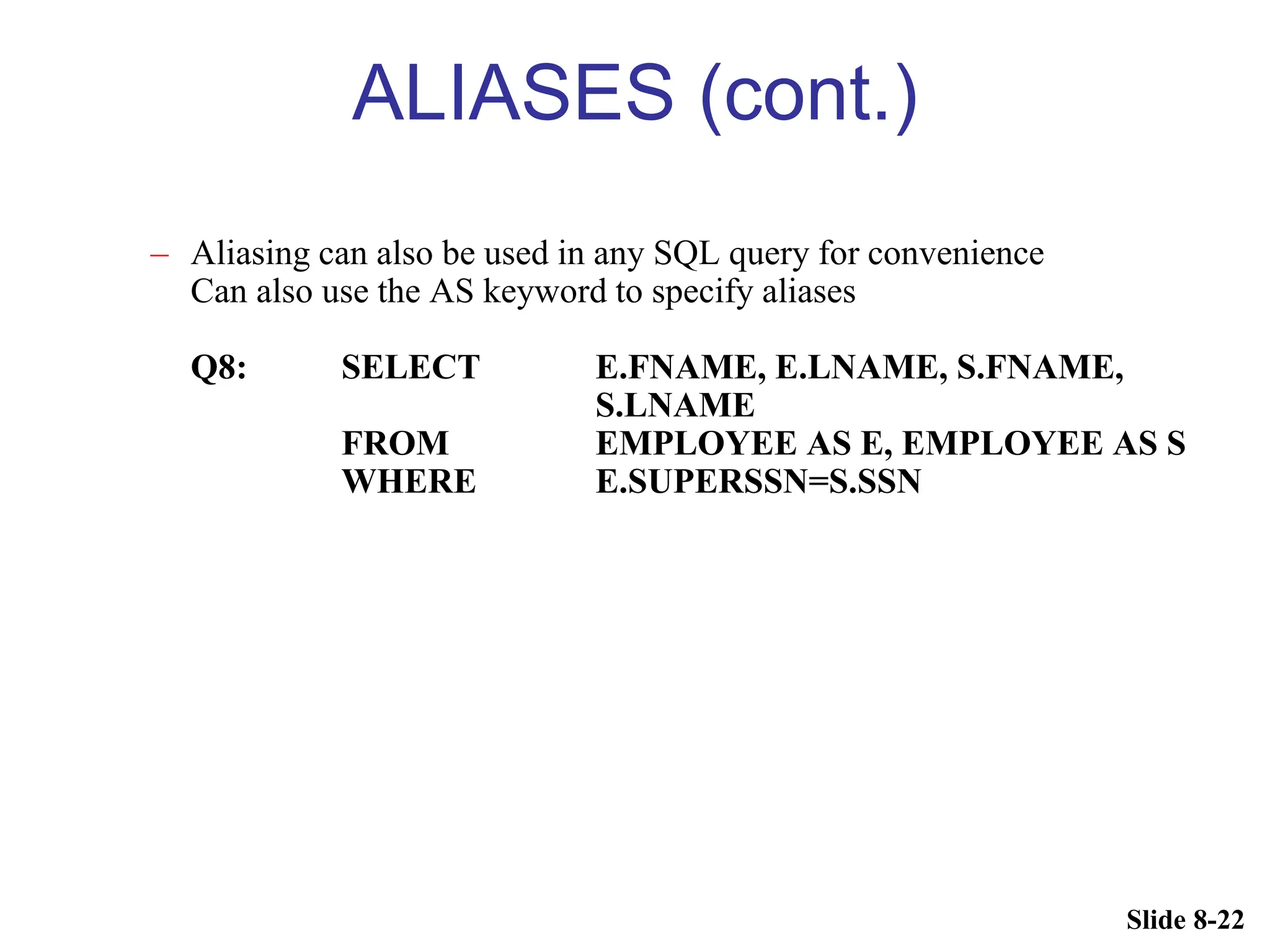 Slide 8-22
ALIASES (cont.)
– Aliasing can also be used in any SQL query for convenience
Can also use the AS keyword to specify aliases
Q8: SELECT E.FNAME, E.LNAME, S.FNAME,
S.LNAME
FROM EMPLOYEE AS E, EMPLOYEE AS S
WHERE E.SUPERSSN=S.SSN
 