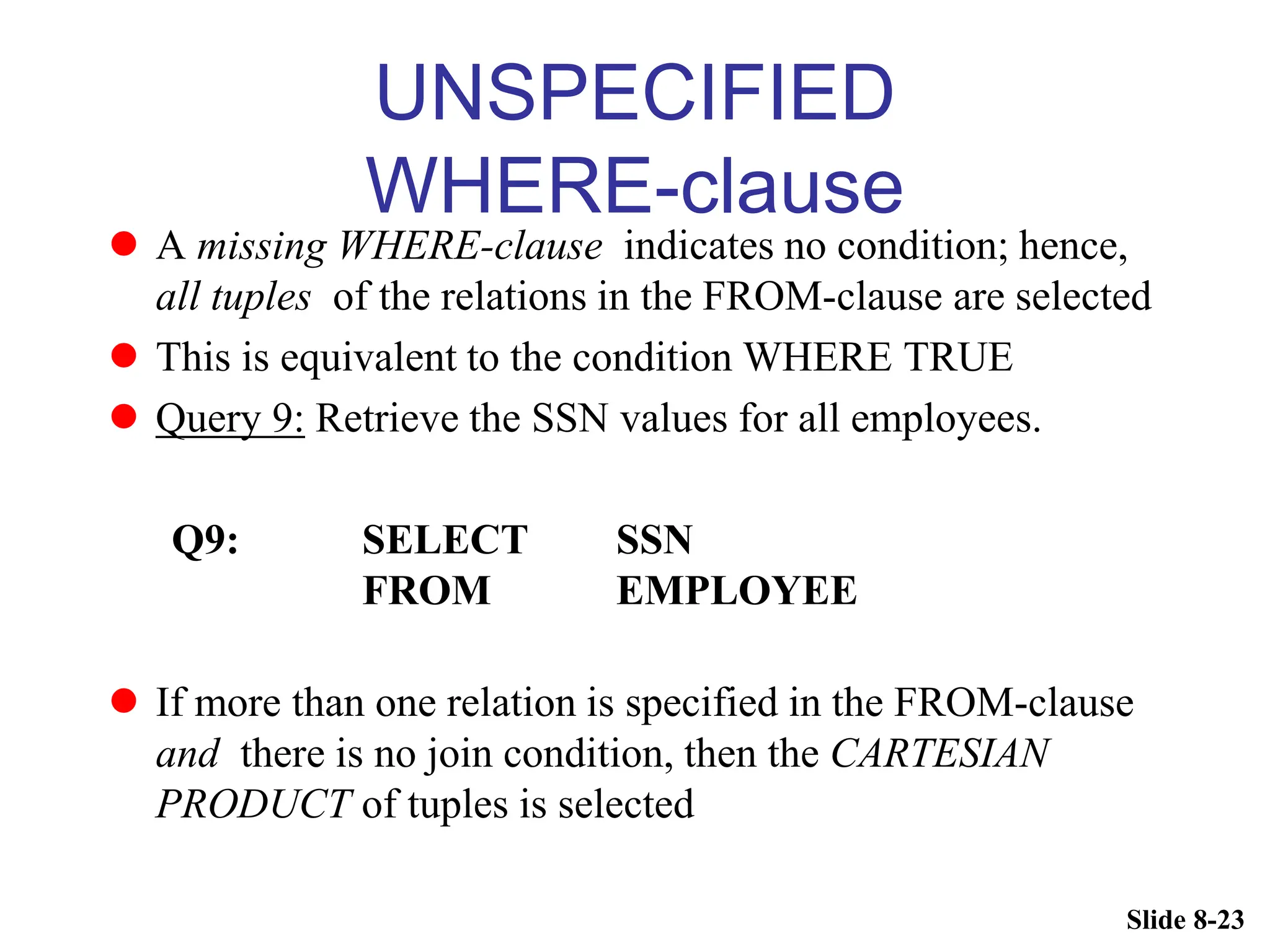 Slide 8-23
UNSPECIFIED
WHERE-clause
 A missing WHERE-clause indicates no condition; hence,
all tuples of the relations in the FROM-clause are selected
 This is equivalent to the condition WHERE TRUE
 Query 9: Retrieve the SSN values for all employees.
Q9: SELECT SSN
FROM EMPLOYEE
 If more than one relation is specified in the FROM-clause
and there is no join condition, then the CARTESIAN
PRODUCT of tuples is selected
 