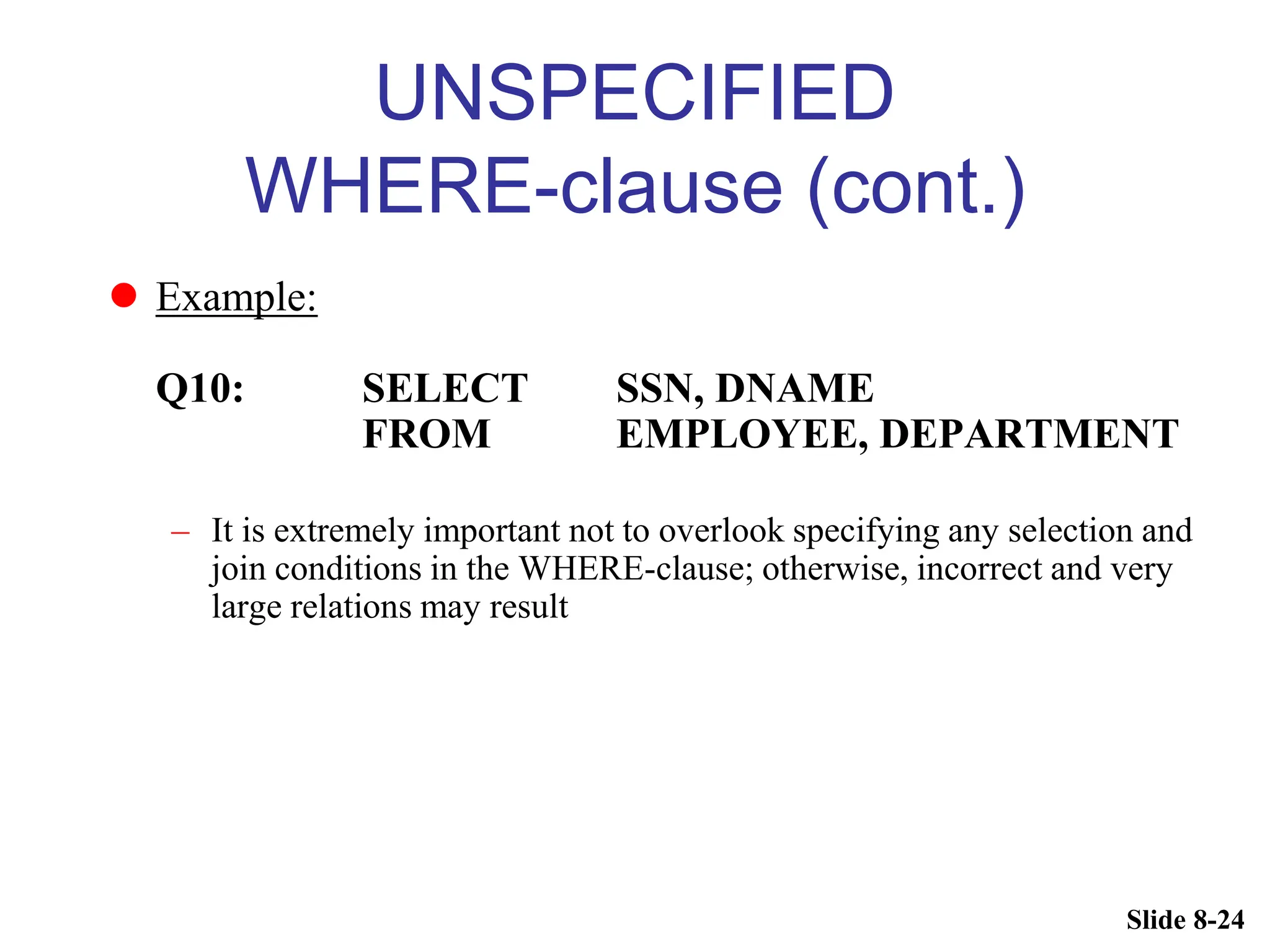 Slide 8-24
UNSPECIFIED
WHERE-clause (cont.)
 Example:
Q10: SELECT SSN, DNAME
FROM EMPLOYEE, DEPARTMENT
– It is extremely important not to overlook specifying any selection and
join conditions in the WHERE-clause; otherwise, incorrect and very
large relations may result
 