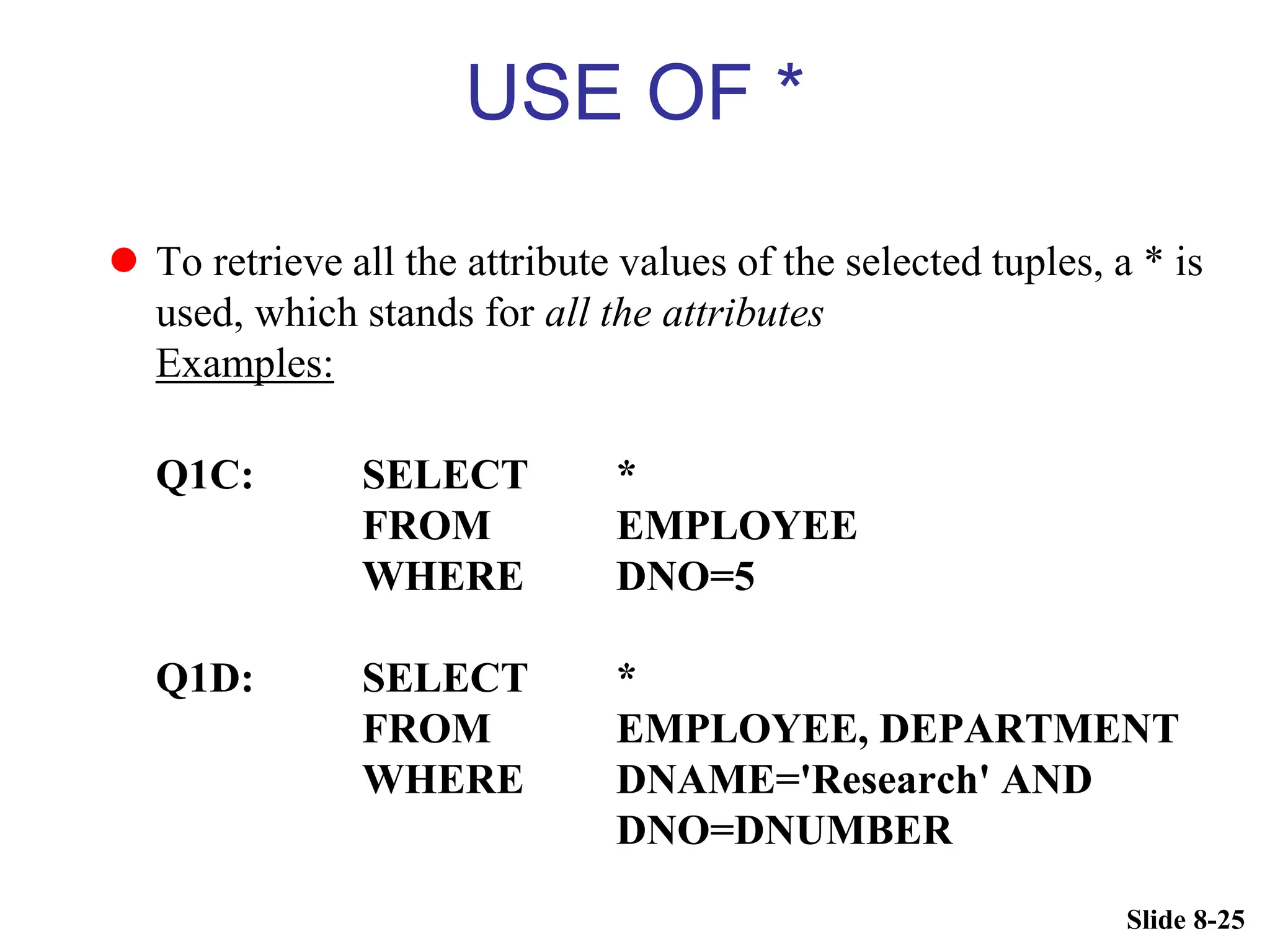 Slide 8-25
USE OF *
 To retrieve all the attribute values of the selected tuples, a * is
used, which stands for all the attributes
Examples:
Q1C: SELECT *
FROM EMPLOYEE
WHERE DNO=5
Q1D: SELECT *
FROM EMPLOYEE, DEPARTMENT
WHERE DNAME='Research' AND
DNO=DNUMBER
 