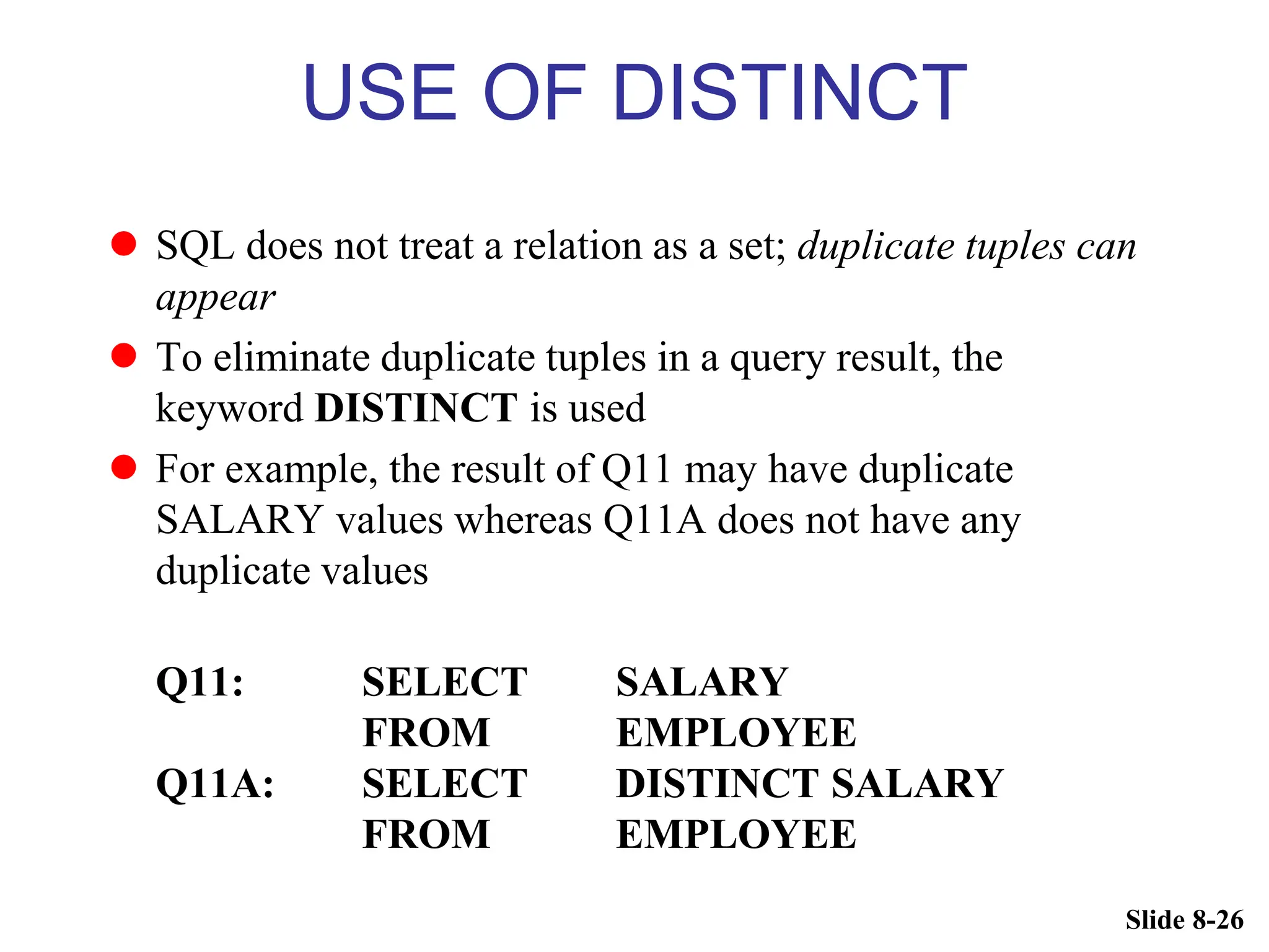 Slide 8-26
USE OF DISTINCT
 SQL does not treat a relation as a set; duplicate tuples can
appear
 To eliminate duplicate tuples in a query result, the
keyword DISTINCT is used
 For example, the result of Q11 may have duplicate
SALARY values whereas Q11A does not have any
duplicate values
Q11: SELECT SALARY
FROM EMPLOYEE
Q11A: SELECT DISTINCT SALARY
FROM EMPLOYEE
 