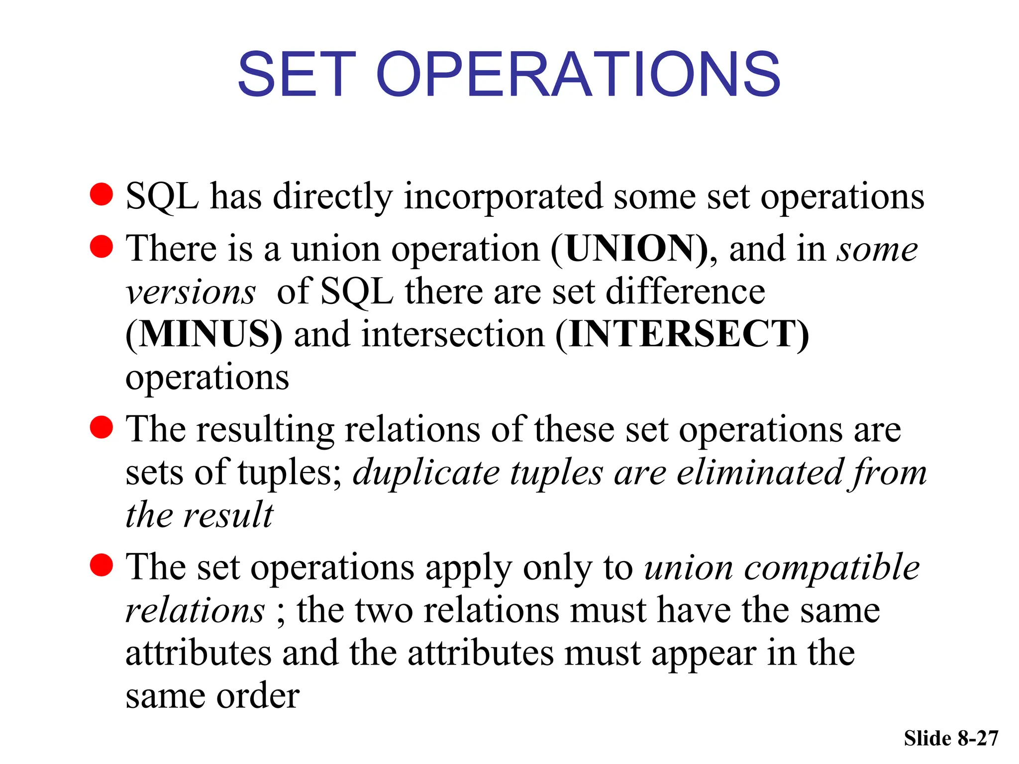Slide 8-27
SET OPERATIONS
 SQL has directly incorporated some set operations
 There is a union operation (UNION), and in some
versions of SQL there are set difference
(MINUS) and intersection (INTERSECT)
operations
 The resulting relations of these set operations are
sets of tuples; duplicate tuples are eliminated from
the result
 The set operations apply only to union compatible
relations ; the two relations must have the same
attributes and the attributes must appear in the
same order
 
