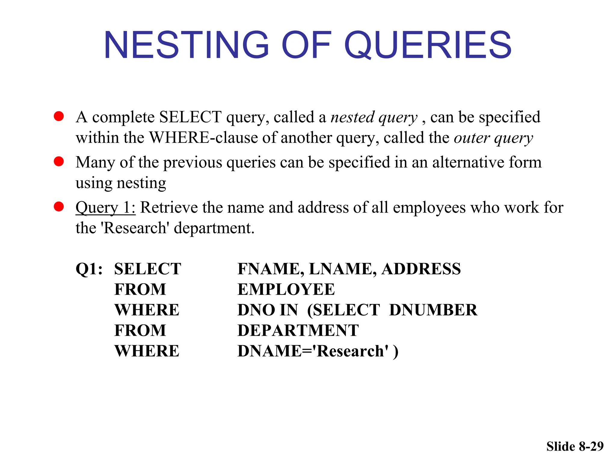 Slide 8-29
NESTING OF QUERIES
 A complete SELECT query, called a nested query , can be specified
within the WHERE-clause of another query, called the outer query
 Many of the previous queries can be specified in an alternative form
using nesting
 Query 1: Retrieve the name and address of all employees who work for
the 'Research' department.
Q1: SELECT FNAME, LNAME, ADDRESS
FROM EMPLOYEE
WHERE DNO IN (SELECT DNUMBER
FROM DEPARTMENT
WHERE DNAME='Research' )
 