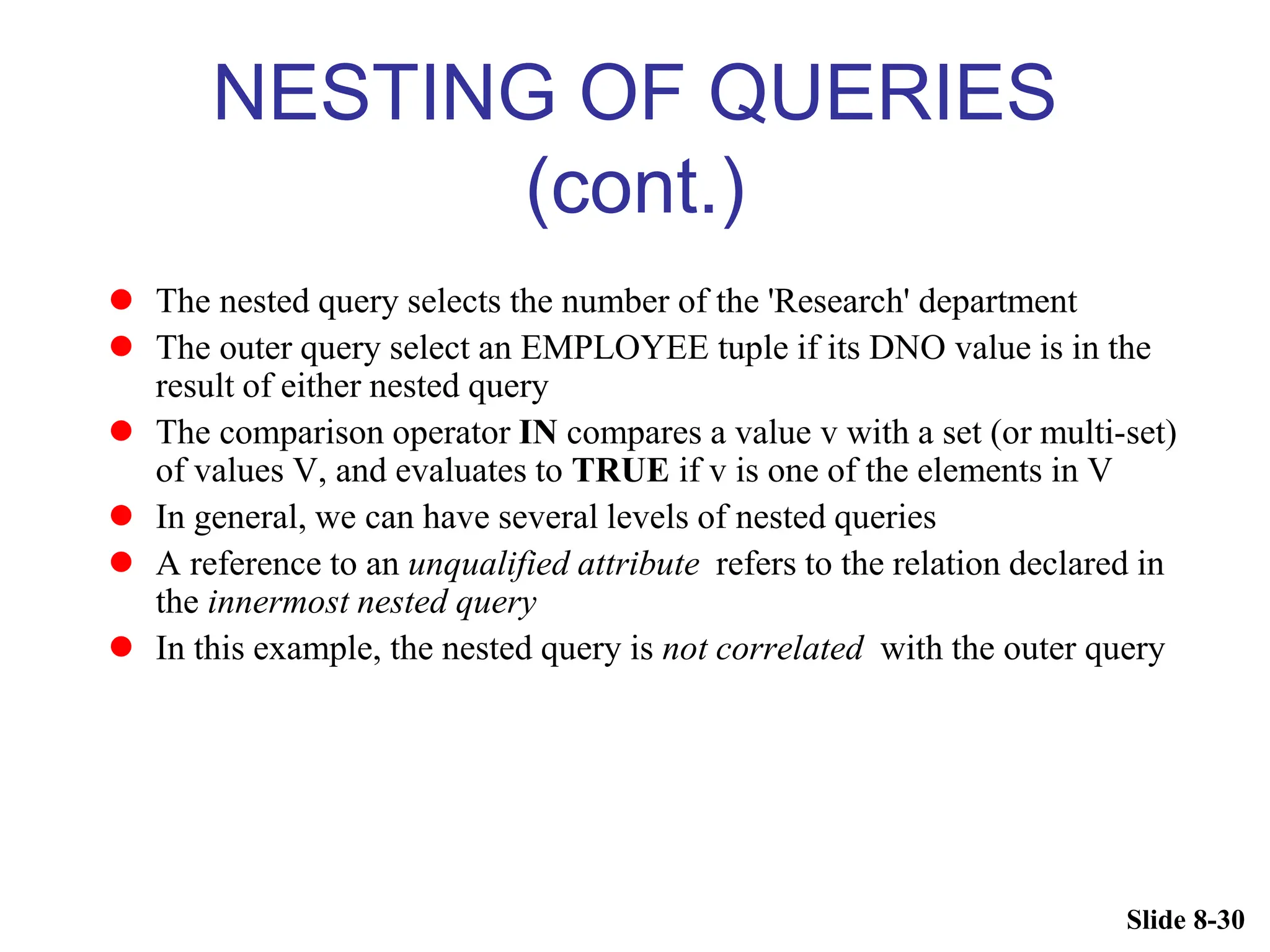 Slide 8-30
NESTING OF QUERIES
(cont.)
 The nested query selects the number of the 'Research' department
 The outer query select an EMPLOYEE tuple if its DNO value is in the
result of either nested query
 The comparison operator IN compares a value v with a set (or multi-set)
of values V, and evaluates to TRUE if v is one of the elements in V
 In general, we can have several levels of nested queries
 A reference to an unqualified attribute refers to the relation declared in
the innermost nested query
 In this example, the nested query is not correlated with the outer query
 