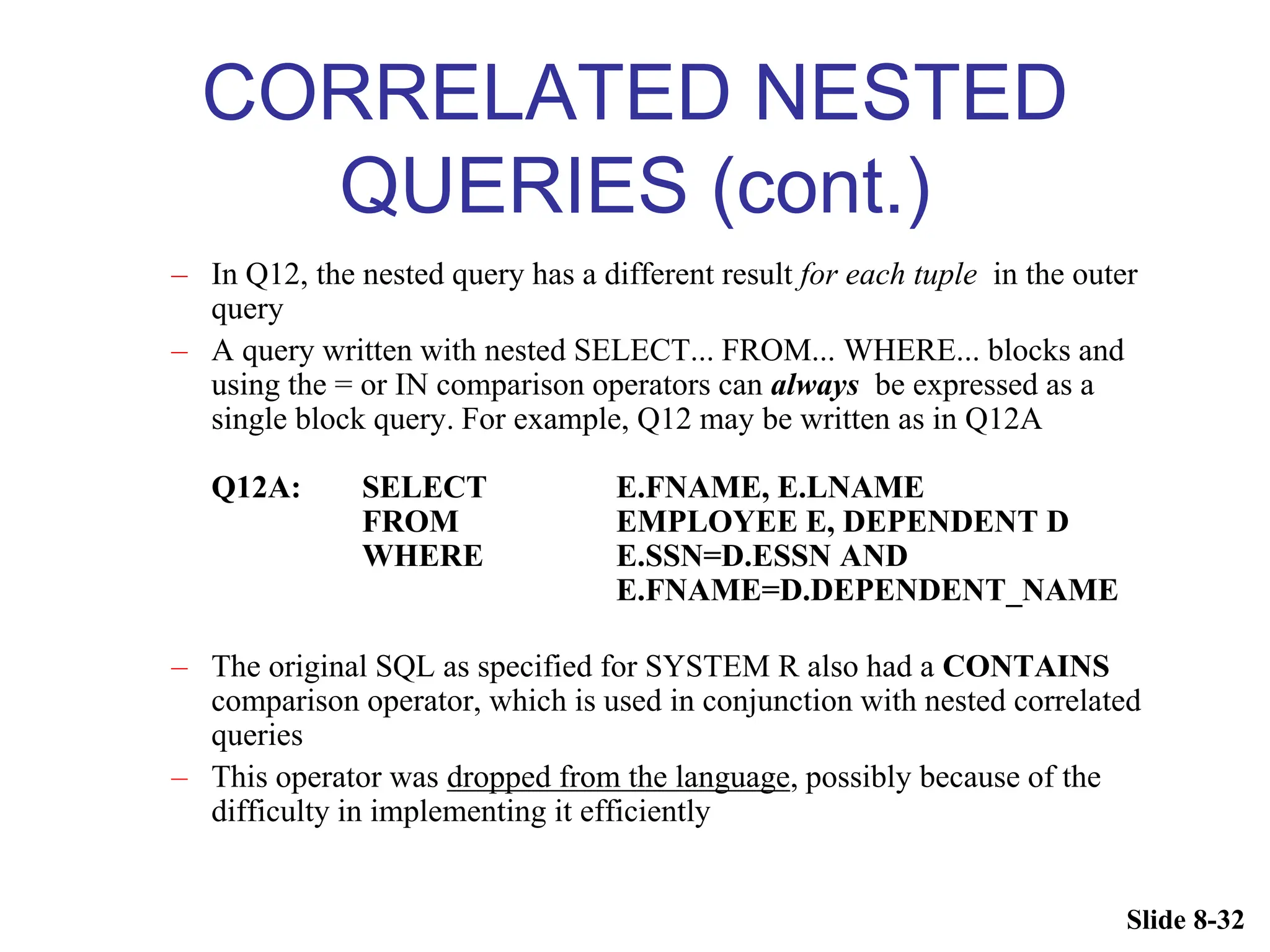 Slide 8-32
CORRELATED NESTED
QUERIES (cont.)
– In Q12, the nested query has a different result for each tuple in the outer
query
– A query written with nested SELECT... FROM... WHERE... blocks and
using the = or IN comparison operators can always be expressed as a
single block query. For example, Q12 may be written as in Q12A
Q12A: SELECT E.FNAME, E.LNAME
FROM EMPLOYEE E, DEPENDENT D
WHERE E.SSN=D.ESSN AND
E.FNAME=D.DEPENDENT_NAME
– The original SQL as specified for SYSTEM R also had a CONTAINS
comparison operator, which is used in conjunction with nested correlated
queries
– This operator was dropped from the language, possibly because of the
difficulty in implementing it efficiently
 