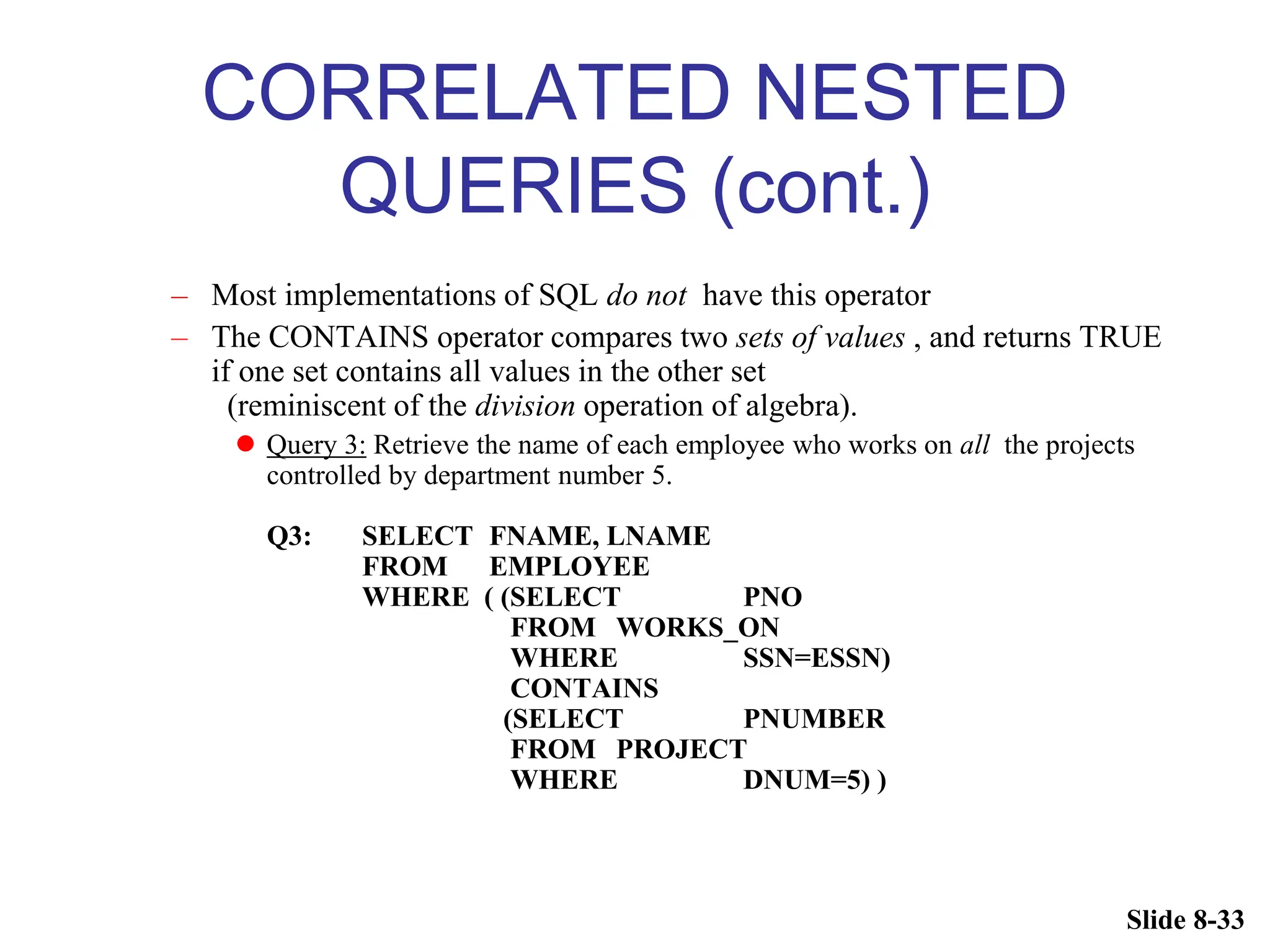 Slide 8-33
CORRELATED NESTED
QUERIES (cont.)
– Most implementations of SQL do not have this operator
– The CONTAINS operator compares two sets of values , and returns TRUE
if one set contains all values in the other set
(reminiscent of the division operation of algebra).
 Query 3: Retrieve the name of each employee who works on all the projects
controlled by department number 5.
Q3: SELECT FNAME, LNAME
FROM EMPLOYEE
WHERE ( (SELECT PNO
FROM WORKS_ON
WHERE SSN=ESSN)
CONTAINS
(SELECT PNUMBER
FROM PROJECT
WHERE DNUM=5) )
 