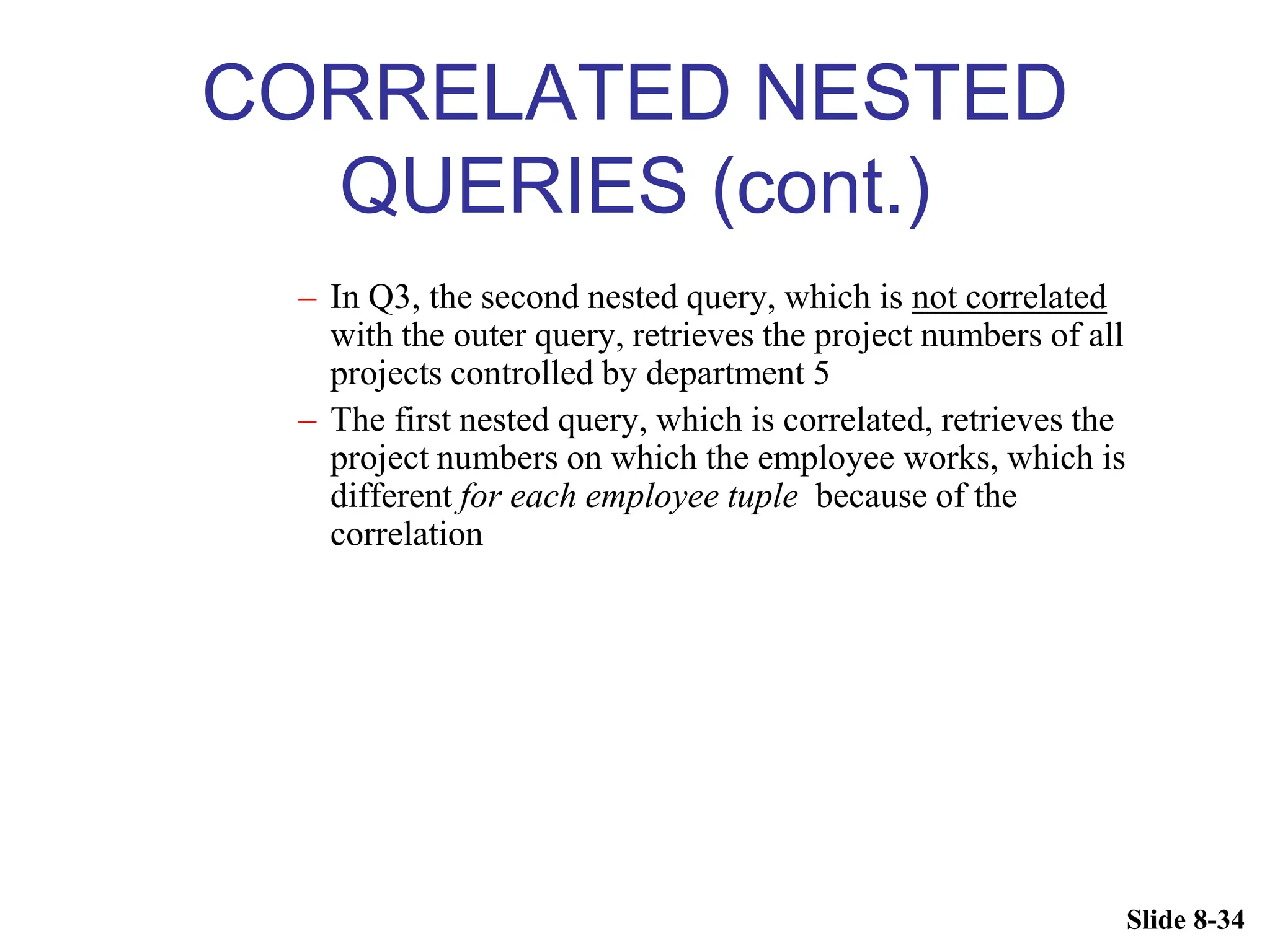 Slide 8-34
CORRELATED NESTED
QUERIES (cont.)
– In Q3, the second nested query, which is not correlated
with the outer query, retrieves the project numbers of all
projects controlled by department 5
– The first nested query, which is correlated, retrieves the
project numbers on which the employee works, which is
different for each employee tuple because of the
correlation
 